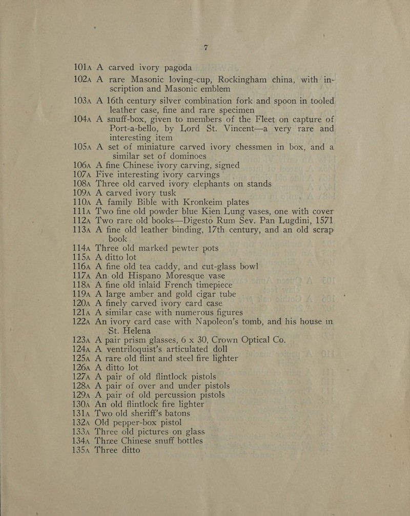 101a A carved ivory pagoda 102a A rare Masonic loving-cup, Rockingham china, with in- scription and Masonic emblem 103a A 16th century silver combination fork and spoon in tooled leather case, fine and rare specimen 1044 A snuff-box, given to members of the Fleet on capture of Port-a-bello, by Lord St. Vincent—a very rare and interesting item 105a A set of miniature carved ivory chessmen in box, and a similar set of dominoes _ 106a A fine Chinese ivory carving, signed 107A Five interesting ivory carvings ' 1084 Three old carved ivory elephants on stands 1094 A carved ivory tusk 110a A family Bible with Kronkeim plates 1114 Two fine old powder blue Kien Lung vases, one with cover 1124 Two rare old books—Digesto Rum Sev. Pan Lugdini, 1571 113a A fine old leather binding, 17th century, and an old scrap book 1144 Three old marked pewter pots 1154 A ditto lot 116a A fine old tea caddy, and cut-glass bowl 117A An old Hispano Moresque vase 118a A fine old inlaid French timepiece 119a A large amber and gold cigar tube 120a A finely carved ivory card case 121a A similar case with numerous figures 1224 An ivory card case with Napoleon’ s tomb, and his house in St. Helena 123a A pair prism glasses, 6 x 30, Crown Optical Co. 124a A ventriloquist’s articulated doll 125a A rare old flint and steel fire ag 126a A ditto lot 1274 A pair of old flintlock pistols 1284 A pair of over and under pistols 129a A pair of old percussion pistols 130a An old flintlock fire lighter 1314 Two old sheriff’s batons 1324 Old pepper-box pistol 1334 Three old pictures on glass 1344 Three Chinese snuff bottles 135a Three ditto