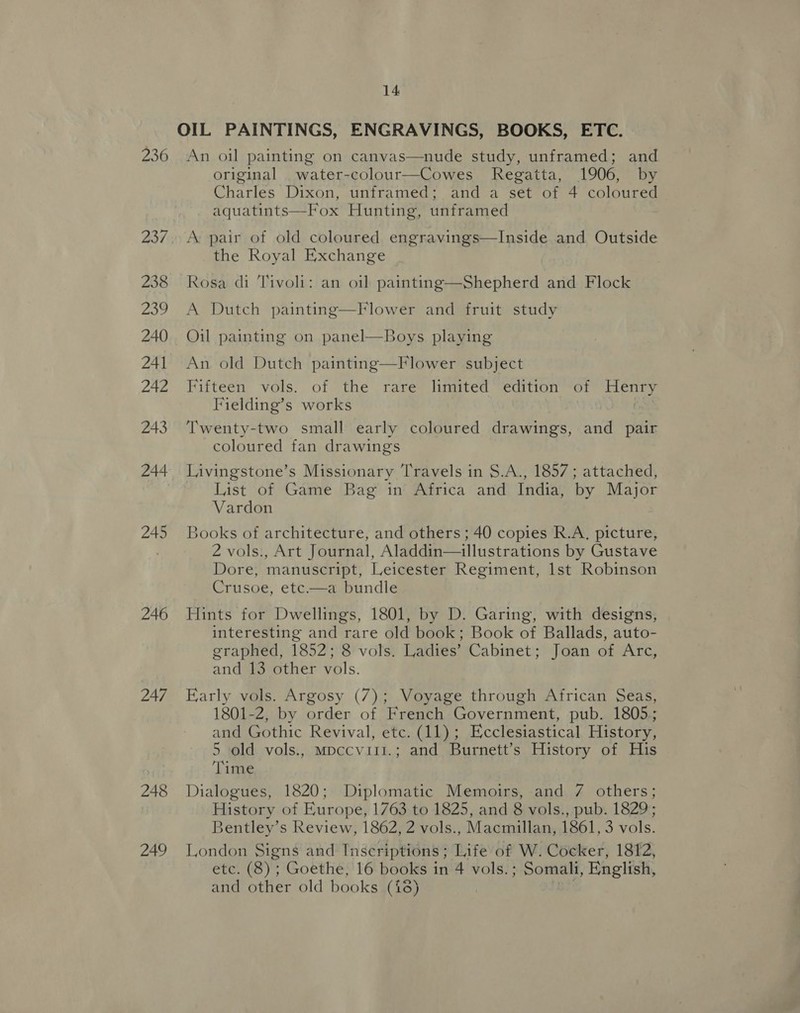 OIL PAINTINGS, ENGRAVINGS, BOOKS, ETC. 236 An oil painting on canvas—nude study, unframed; and original _water-colour—Cowes Regatta, 1906, by Charles Dixon, unframed; and a set of 4 coloured aquatints—Fox Hunting, unframed 237, A pair of old coloured engravings—Inside and Outside the Royal Exchange 238 Rosa di Tivoli: an oil painting—Shepherd and Flock 239 A Dutch painting 240 Oil painting on panel—Boys playing  Flower and fruit study 241 An old Dutch painting—Flower subject 242 Fifteen vols. of the rare limited edition of Henry Fielding’s works | 243 ‘Twenty-two small early coloured drawings, and pair coloured fan drawings 244 Livingstone’s Missionary Travels in §.A., 1857; attached, List of Game Bag in Africa and India, by Major Vardon 245 Books of architecture, and others; 40 copies R.A. picture, | 2 vols., Art Journal, Aladdin—illustrations by Gustave Dore, manuscript, Leicester Regiment, lst Robinson Crusoe, etc—a bundle 246 Hints for Dwellings, 1801, by D. Garing, with designs, interesting and rare old book; Book of Ballads, auto- graphed, 1852; 8 vols. Ladies’ Cabinet; Joan of Arc, and 13 other vols.  247 Early vols. Argosy (7); Voyage through African Seas, 1801-2, by order of French Government, pub. 1805; and Gothic Revival, etc. (11); Ecclesiastical History, 5 old vols., mpccvitt.; and Burnett’s History of His Time 248 Dialogues, 1820; Diplomatic Memoirs, and 7 others; | History of Europe, 1763 to 1825, and 8 vols., pub. 1829; Bentley’s Review, 1862, 2 vols., Macmillan, 1861, 3 vols. 249 London Signs and Inscriptions ; Life of W. Cocker, 1812, etc. (8) ; Goethe, 16 books in 4 vols.; Somali, English, Tee and other old books (18)