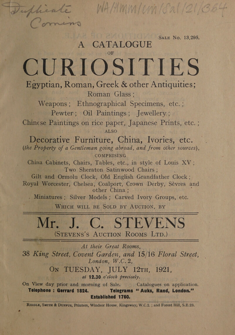 SALE No. 13,295. A CATALOGUE CURIOSITIES Egyptian, Roman, Greek &amp; other Antiquities; Roman Glass; Weapons; Ethnographical Specimens, etc. ; Pewter; Oil Paintings; Jewellery ; Chinese Paintings on rice paper, Japanese Prints, etc. ; ALSO Decorative Furniture, China, Ivories, etc. (the Property of a Gentleman going abroad, and from other sources), COMPRISING China Er ikcis, Chairs, ables, etc.)in-style.of Louis, XV ; Two Sheraton Rae eod Chairs ; Gilt and Ormolu Clock, Old English Grandfather Clock ; Royal Worcester, Chelsea, Coalport, Crown Derby, Sévres and other China ; _ Miniatures - ; Silver Models ; Cieed Ivory Groups, etc. WHICH WILL BE ape By AUCTION, BY Mr. J. C. STEVENS (STEVENS’S emia Rooms Ltp.) _At their Great Rooms, 38 Kine Street, Covent Garden, and 15/16 Floral Street, ues, .., London, WC. 2, Get UESDAY, JULY 12rH, 1921, .% at 12.30 o'clock precisely. On View day prior and morning of Sale. Catalogues on application. Telephone : Gerrard 1824. Telegrams “‘ Auks, Rand, London.’’ Established 1760. R1Ippie, SmitH &amp; Durrus, Printers, Windsor House, Kingsway; W.C.2. ; and Forest Hill, S.E.23. 