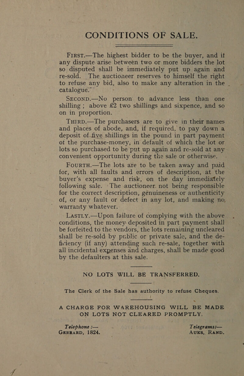 CONDITIONS OF SALE. First.—The highest bidder to be the buyer, and if any dispute arise between two or more bidders the lot so disputed shall be immediately put up again and re-sold. The auctioneer reserves to himself the right to refuse any DIG also to make any alteration in the . catalogue.” SECOND.—No person to advance less than one shilling ; above £2 two shillings and sixpence, and so on in proportion. THIRD.—The purchasers are to give in their names | and places of abode, and, if required, to pay down a deposit of.five shillings in the pound in part payment ot the purchase-money, in default of which the lot or lots so purchased to be put up again and re-sold at any convenient opportunity “during the sale or otherwise. FourtTH.—The lots are to be taken away and paid for, with all faults and errors of description, at the buyer’s expense and risk, on the day immediately following sale. ~The auctioneer. not being responsible for the correct description, genuineness or authenticity of, or any fault or defect in any lot, and making no, warranty whatever. LastLy.—Upon failure of complying with the above conditions, the money: deposited in part payment shall be forfeited to the vendors, the lots remaining uncleared shall be re-sold by public or private saic, and the de- ficiency (if any) attending such re-sale, together with all incidental expenses and charges, shall be made good by the defaulters at this sale. NO LOTS WILL BE TRANSFERRED.  The Clerk of the Sale has authority to refuse Cheques. A CHARGE FOR WAREHOUSING WILL BE MADE ON LOTS NOT CLEARED PROMPTLY. Rbiephone _— ‘ . Telegrams1— GERRARD, 1824. AuKS,, RAND.