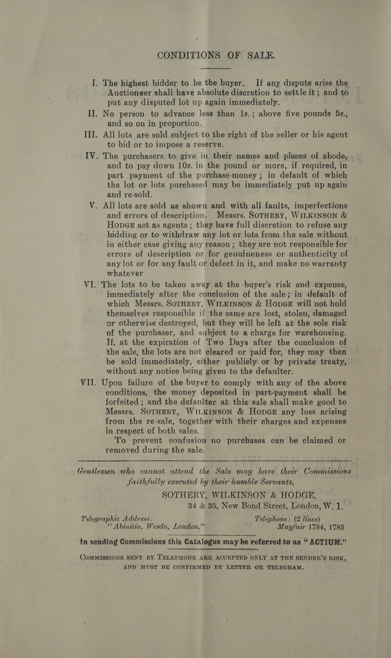 CONDITIONS OF SALE. Auctioneer shall have absolute discretion to settle it; and to put any disputed lot up again immediately. and so on in proportion. to bid or to impose a reserve. and to pay down 10s. in the pound or more, if required, in part payment of the purchase-money ; in default of which the lot or lots purchased may be immediately put up again and re-sold. and errors of description. Messrs. SoTHEBY, WILKINSON &amp; HonpGE act as agents; they have full discretion to refuse any bidding or to withdraw any lot or lots from the sale without in either case giving any reason; they are not responsible for errors of description or for genuineness or authenticity of any lot or for any fault or defect in it, and make no warranty whatever The lots to be taken away at the -buyer’s risk and expense, immediately after the conclusion of the sale; in default of which Messrs. SoTHEBY, WILKINSON &amp; HopGE will not hold themselves responsible if the same are lost, stolen, damaged or otherwise destroyed, but they will be left at the sole risk of the purchaser, and subject to a charge for warehousing. If, at the expiration of Two Days after the conclusion of the sale, the lots are not cleared or paid for, they may then be sold immediately, either publicly or by private treaty, without any notice being given to the defaulter. Upon failure of the buyer to comply with any of the above conditions, the money deposited in part-payment shall be. forfeited ; and the defaulter at this sale shall make good to Messrs. SOTHEBY, WILKINSON &amp; HODGE any loss arising from the re-sale, together with their charges and expenses in respect of both sales. To prevent confusion no purchases can be claimed or removed during the sale. JSaithfully executed by ther humble Servants, SOTHEBY, WILKINSON &amp; HODGE, oa 34 &amp; 35, New Bond Street, London, W. 1. “Abinitio. Wesdo, London.” Mayfair 1784, 1785  AND MUST BE CONFIRMED BY LETTER OR TELEGRAM,