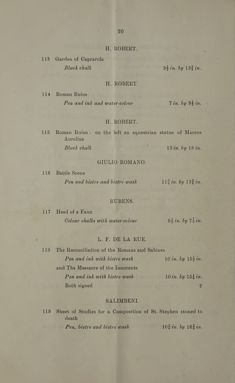 113 116 117 118 119 20 H. ROBERT. Garden of Caprarola © Black chalk | ~ OLin. by 132% in. H. ROBERT. Roman Ruins Pen and ink and water-colour Tin. by 94 in. H. ROBERT. Roman Ruins: on the left an equestrian statue of Marcus Aurelius Black chalk 132n. by 18 in. GIULIO ROMANO. Battle Scene Pen and bistre and bistre wash ll2in. by 13% 2n. RUBENS. Head of a Faun Colour chalks with water-colour Obin. by Tein. L. F. DE LA RUE. The Reconciliation of the Romans and Sabines Pen and ink with bistre wash 10 in. by 153 in. and The Massacre of the Innocents Pen and ink with bistre wash 10in. by 1547n. Both signed | 2 SALIMBENI. Sheet of Studies for a Composition of St. Stephen stoned to death ai