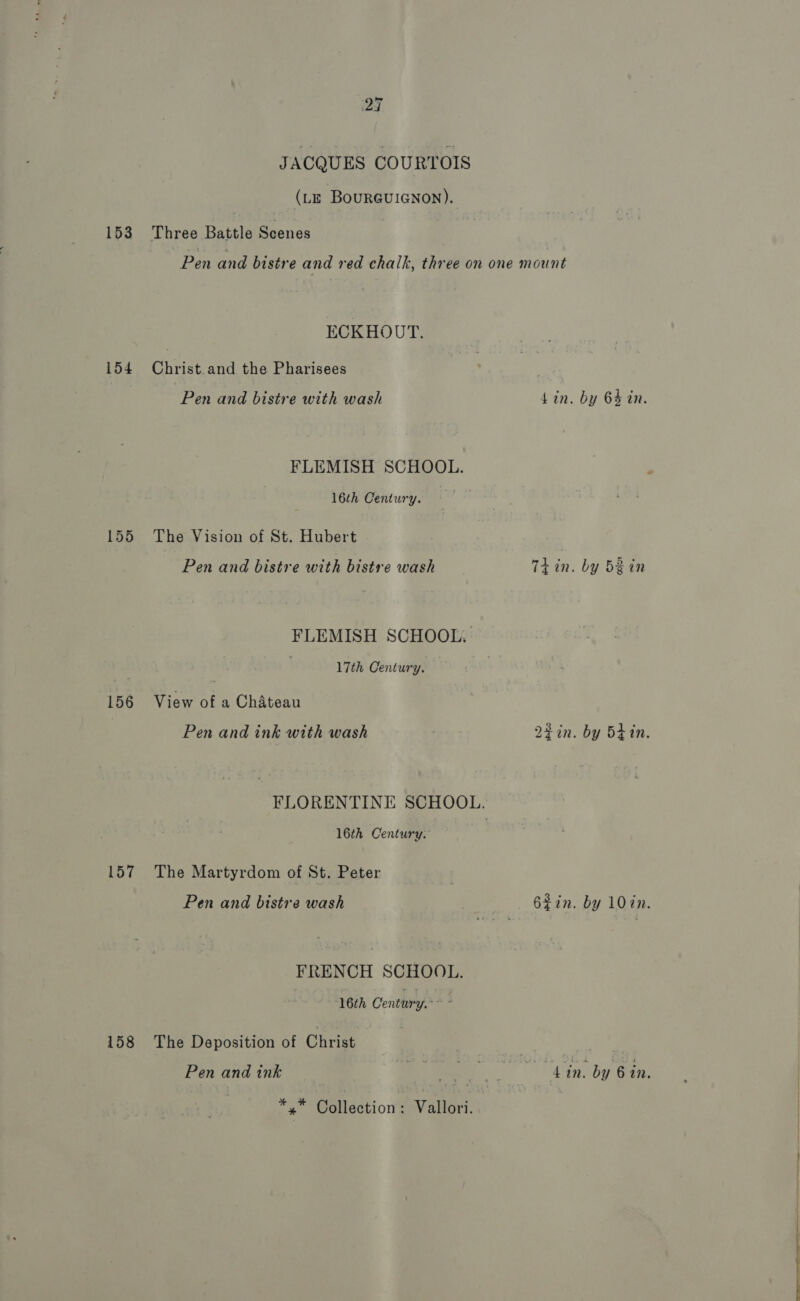 JACQUES COURTOIS (LE BouRGgUIGNON). 153 Three Battle Scenes Pen and bistre and red chalk, three on one mount ECKHOUT. 154 Christ.and the Pharisees Pen and bistre with wash Lin. by 64 in. FLEMISH SCHOOL. 16th Century. 155 The Vision of St. Hubert Pen and bistre with bistre wash Tiin. by bein FLEMISH SCHOOL. ' 17th Century. 156 View of a Chateau Pen and ink with wash 22in. by 5tin. FLORENTINE SCHOOL. 16th Century. 157 The Martyrdom of St. Peter Pen and bistre wash 62in. by 10%n. FRENCH SCHOOL. 16th Centtry,* , 158 The Deposition of Christ | . Pen and ink e ; . ; ‘e ; 4 in. by 6 in. i Collection: Vallori. |