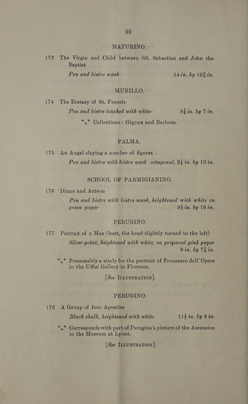 MATURINO.:: - 173 The Virgin and Child hetwaen SS. Sebastian and John the Baptist ie — Pen and bistre wash 147n. by 10% in. MURILLO. 174 The Kestacy of St. Francis Pen and bistre touched with white. 8k in. by 7 in. *,* Collections: Gigoux and Barboza. PALMA. 175 An Angel slaying a number of figures Pen and bistre with bistre wash octagonal, 94 in. by 10 in. SCHOOL OF PARMIGIANINO. 176 ~Diane and Actéon Pen and bistre with bistre wash, heightened with white on green paper 94hin. by 16 in. PERUGINO. 177 Portrait of a Man (bust, the head slightly turned to the left) Silver-potnt, heightened with white, on prepared pink paper 9in. by Thin. *.* Presumably a study for the portrait of Francesco dell’ Opere in the Uffizi Gallery in Florence. [See ILLUSTRATION]. PERUGINO. 178 A Group of four Apostles Black chalk, heightened with white 113 in. by 9 in. *.* Corresponds with part of Perugino’s picture of the Ascension in the Museum at Lyons. [See ILLUSTRATION].