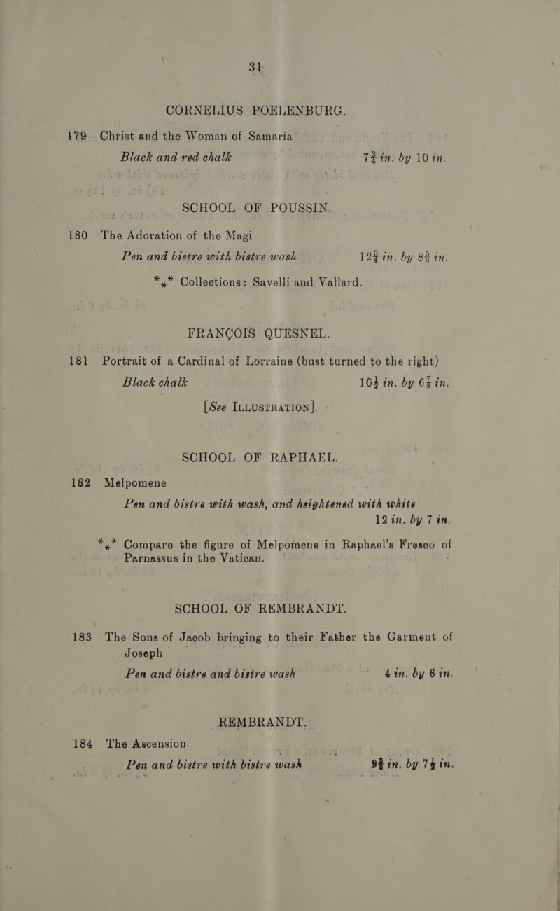3h CORNELIUS POELENBURG. 179 Christ-and the Woman of Samaria Black and red chalk a T2in. by 10 in. SCHOOL OF POUSSIN. 180 ‘The Adoration of the Magi Pen and bistre with bistre wash | 122 in. by 88 in. *,™ Collections: Savelli and Vallard. FRANCOIS QUESNEL. 181 Portrait of a Cardinal of Lorraine (bust turned to the right) Black chalk 104 in. by 6§ in. [See ILLUSTRATION ]. SCHOOL OF RAPHAEL. 182 Melpomene Pen and bistre with wash, and heightened with white 12 in. by 7 an. *,* Compare the feure: of Melpomene in Raphael’s Fresco of Parnassus in the Vatican. SCHOOL OF REMBRANDT. 183 The Sons of Jacob bringing to their Father the Garment of Joseph Pen and bistre and bistre wash hat. by 6 tn. REMBRANDT. 184 ‘The Ascension | ; | Pen and bistre with bistre wash 9% in. by Thin.