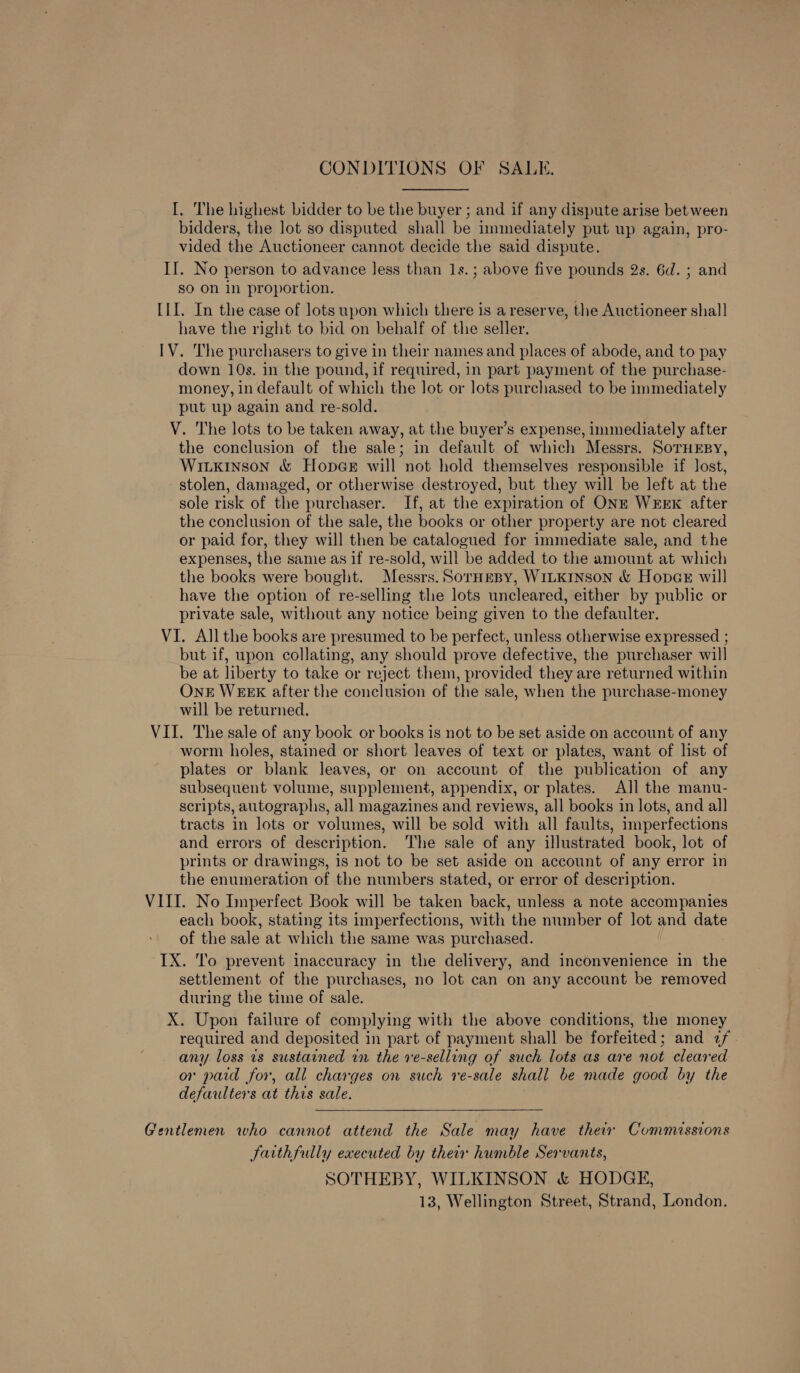 CONDITIONS OF SALE. I. The highest bidder to be the buyer ; and if any dispute arise between bidders, the lot so disputed shall be immediately put up again, pro- vided the Auctioneer cannot decide the said dispute. II. No person to advance less than 1s.; above five pounds 2s. 6d. ; and so on in proportion. [1I. In the case of lots upon which there is a reserve, the Auctioneer shall have the right to bid on behalf of the seller. IV. The purchasers to give in their names and places of abode, and to pay down 10s. in the pound, if required, in part payment of the purchase- money, in default of which the lot or lots purchased to be immediately put up again and re-sold. . V. The lots to be taken away, at the buyer’s expense, immediately after the conclusion of the sale; in default of which Messrs. SoruEsy, WILKINSON &amp; HopcGE will not hold themselves responsible if lost, stolen, damaged, or otherwise destroyed, but they will be left at the sole risk of the purchaser. If, at the expiration of ONE WEeExk after the conclusion of the sale, the books or other property are not cleared or paid for, they will then be catalogued for immediate sale, and the expenses, the same as if re-sold, will be added to the amount at which the books were bought. Messrs. SorHeBy, WILKINSON &amp; HopaGe will have the option of re-selling the lots uncleared, either by public or private sale, without any notice being given to the defaulter. VI. All the books are presumed to be perfect, unless otherwise expressed ; but if, upon collating, any should prove defective, the purchaser will be at liberty to take or reject them, provided they are returned within OnkE WEEK after the conclusion of the sale, when the purchase-money will be returned. VII. The sale of any book or books is not to be set aside on account of any worm holes, stained or short leaves of text or plates, want of list of plates or blank leaves, or on account of the publication of any subsequent volume, supplement, appendix, or plates. All the manu- scripts, autographs, all magazines and reviews, all books in lots, and all tracts in lots or volumes, will be sold with all faults, imperfections and errors of description. The sale of any illustrated book, lot of prints or drawings, 1s not to be set aside on account of any error in the enumeration of the numbers stated, or error of description. VIII. No Imperfect Book will be taken back, unless a note accompanies each book, stating its imperfections, with the number of lot and date of the sale at which the same was purchased. IX. To prevent inaccuracy in the delivery, and inconvenience in the settlement of the purchases, no lot can on any account be removed during the time of sale. X. Upon failure of complying with the above conditions, the money required and deposited in part of payment shall be forfeited; and 7 any loss is sustained in the ve-selling of such lots as are not cleared or paid for, all charges on such re-sale shall be made good by the defaulters at this sale. Gentlemen who cannot attend the Sale may have their Commissions faithfully executed by their humble Servants, SOTHEBY, WILKINSON. &amp; HODGE, 13, Wellington Street, Strand, London.