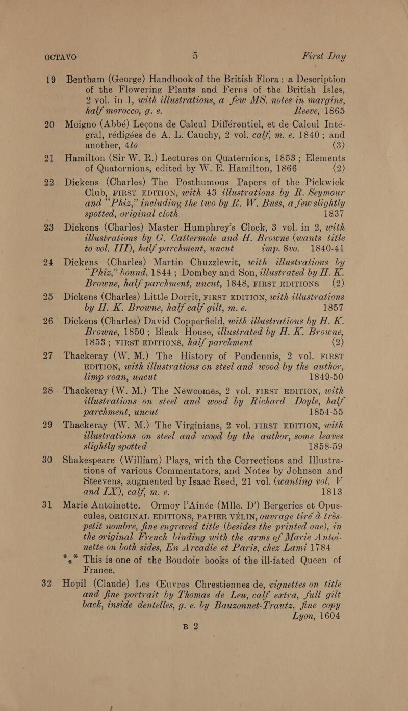 20 bo bo 23 24 27 28 29 30 31 32 of the Flowering Plants and Ferns of the British Isles, 2 vol. in 1, with illustrations, a few MS. notes in margins, half morocco, g. @. Reeve, 1865 Moigno (Abbé) Lecons de Calcul Différentiel, et de Calcul Inté- gral, rédigées de A. L. Cauchy, 2 vol. calf, m. e. 1840; and another, 4to (3) Hamilton (Sir W. R.) Lectures on Quaternions, 1853; Elements of Quaternions, edited by W. E. Hamilton, 1866 (2) Dickens (Charles) The Posthumous Papers of the Pickwick Club, FIRST EDITION, with 43 illustrations by R. Seymour and “Phiz,” including the two by R. W. Buss, a few slightly spotted, original cloth 1837 Dickens (Charles) Master Humphrey’s Clock, 3 vol. in 2, with illustrations by G. Cattermole and H. Browne (wants title to vol. III), half parchment, uncut imp. 8vo. 1840-41 Dickens (Charles) Martin Chuzzlewit, with dllustrations by “Phiz,” bound, 1844; Dombey and Son, illustrated by H. K. Browne, half parchment, uncut, 1848, FIRST EDITIONS (2) Dickens (Charles) Little Dorrit, FIRST EDITION, with illustrations by H. K. Browne, half calf gilt, m. e. 1857 Dickens (Charles) David Copperfield, with illustrations by H. K. Browne, 1850; Bleak House, zllustrated by H. K. Browne, 1853; FIRST EDITIONS, half parchment (2) Thackeray (W.M.) The History of Pendennis, 2 vol. FIRST EDITION, with illustrations on steel and wood by the author, limp roan, uncut 1849-50 Thackeray (W. M.) The Newcomes, 2 vol. FIRST EDITION, with illustrations on steel and wood by Richard Doyle, half parchment, uncut 1854-55 Thackeray (W. M.) The Virginians, 2 vol. FIRST EDITION, with illustrations on steel and wood by the author, some leaves slightly spotted 1858-59 Shakespeare (William) Plays, with the Corrections and Illustra- tions of various Commentators, and Notes by Johnson and Steevens, augmented by Isaac Reed, 21 vol. (wanting vol. V and IX), calf, m. e. 1813 Marie Antoinette. Ormoy |’Ainée (Mlle. D’) Bergeries et Opus- cules, ORIGINAL EDITIONS, PAPIER VELIN, owvrage tiré @ trés- petit nombre, fine engraved title (besides the printed one), in the original French binding with the arms of Marie Antoi- nette on both sides, En Arcadie et Paris, chez Lami 1784 *,* This is one of the Boudoir books of the ill-fated Queen of France. Hopil (Claude) Les CZuvres Chrestiennes de, vignettes on title and fine portrait by Thomas de Leu, calf extra, full gilt back, inside dentelles, g. e. by Bauzonnet-Trautz, fine copy Lyon, 1604 B 2