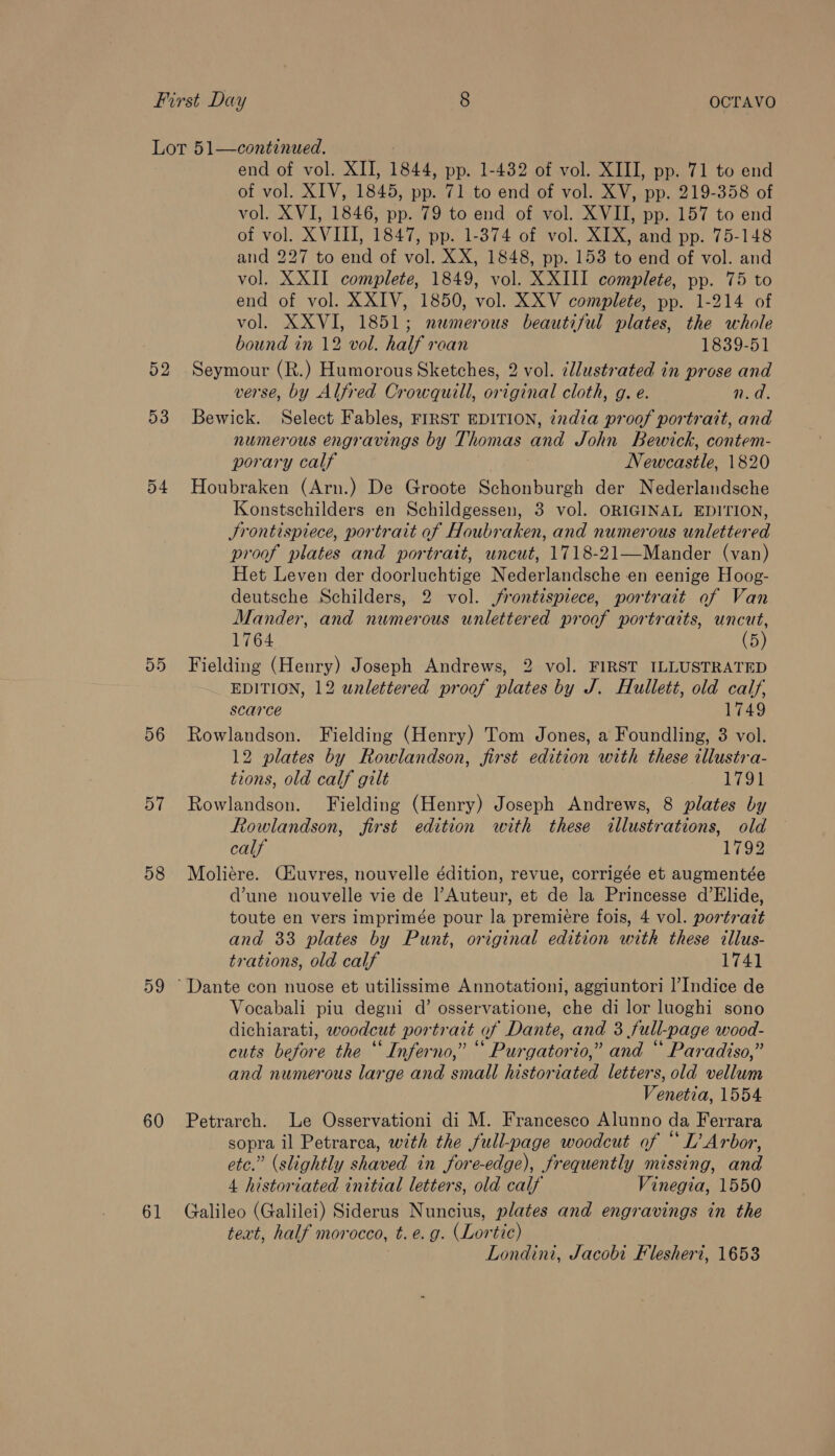 52 53 54 55 56 57 58 59 60 61 end of vol. XII, 1844, pp. 1-482 of vol. XIII, pp. 71 to end of vol. XIV, 1845, pp. 71 to end of vol. XV, pp. 219-358 of vol. XVI, 1846, pp. 79 to end of vol. XVII, pp. 157 to end of vol. XVIII, 1847, pp. 1-374 of vol. XIX, and pp. 75-148 and 227 to end of vol. XX, 1848, pp. 153 to end of vol. and vol. XXII complete, 1849, vol. XXIII complete, pp. 75 to end of vol. XXIV, 1850, vol. XXV complete, pp. 1-214 of vol. XXVI, 1851; nemerous beautiful plates, the whole bound in 12 vol. half roan 1839-51 Seymour (R.) Humorous Sketches, 2 vol. ¢llustrated in prose and verse, by Alfred Crowquill, original cloth, g. e. n.d. Bewick. Select Fables, FIRST EDITION, ¢xdia proof portrait, and numerous engravings by Thomas and John Bewick, contem- porary calf Newcastle, 1820 Houbraken (Arn.) De Groote Schonburgh der Nederlandsche Konstschilders en Schildgessen, 3 vol. ORIGINAL EDITION, Srontispiece, portrait af Houbraken, and numerous unlettered proof plates and portrait, uncut, 1718-21—Mander (van) Het Leven der doorluchtige Nederlandsche en eenige Hoog- deutsche Schilders, 2 vol. frontispiece, portrait of Van Mander, and numerous unlettered proof portraits, uncut, 1764 (5) Fielding (Henry) Joseph Andrews, 2 vol. FIRST ILLUSTRATED EDITION, 12 wnlettered proof plates by J. Hullett, old calf, scarce 1749 Rowlandson. Fielding (Henry) Tom Jones, a Foundling, 3 vol. 12 plates by Rowlandson, first edition with these illustra- tions, old calf gilt 1791 Rowlandson. Fielding (Henry) Joseph Andrews, 8 plates by Rowlandson, first edition with these illustrations, old calf 1792 Moliére. Cuvres, nouvelle édition, revue, corrigée et augmentée d’une nouvelle vie de |’Auteur, et de la Princesse d’Elide, toute en vers imprimée pour la premiere fois, 4 vol. portrait and 33 plates by Punt, original edition with these illus- trations, old calf 1741 Vocabali piu degni d’ osservatione, che di lor luoghi sono dichiarati, woodcut portrait of Dante, and 3 full-page wood- cuts before the “ Inferno,” “ Purgatorio,” and “ Paradiso,” and numerous large and small historiated letters, old vellum Venetia, 1554 Petrarch. Le Osservationi di M. Francesco Alunno da Ferrara sopra il Petrarca, with the full-page woodcut of “ L’ Arbor, etc.” (slightly shaved in fore-edge), frequently missing, and 4 historiated initial letters, old calf Vinegia, 1550 Galileo (Galilei) Siderus Nuncius, plates and engravings in the text, half morocco, t.e.g. (Lortic) Londini, Jacobi Flesheri, 1653