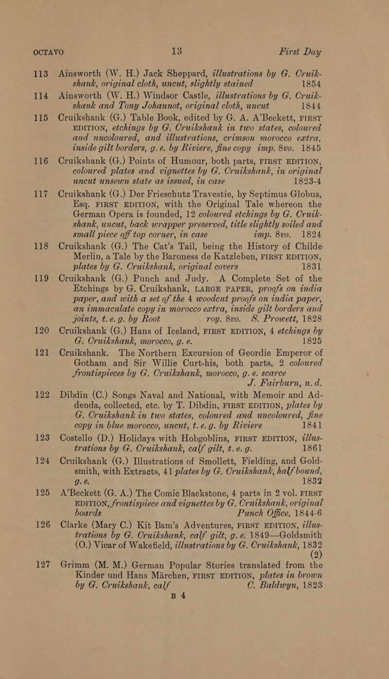 113 114 115 116 117 118 jae) 120 121 122 123 Ainsworth (W. H.) Jack Sheppard, 7llustrations by G. Cruik- shank, original cloth, uncut, slightly stained 1854 Ainsworth (W. H.) Windsor Castle, illustrations by G. Cruik- shank and Tony Johannot, original cloth, uncut 1844 Cruikshank (G.) Table Book, edited by G. A. A’Beckett, FIRST EDITION, etchings by G. Cruikshank in two states, coloured and uncoloured, and illustrations, crimson morocco extra, inside gilt borders, g.e. by Riviere, fine copy imp. 8vo. 1845 Cruikshank (G.) Points of Humour, both parts, FIRST EDITION, coloured plates and vignettes by G. Cruikshank, in original uncut unsewn state as issued, in case 1823-4 Cruikshank (G.) Der Frieschutz Travestie, by Septimus Globus, Esq. FIRST EDITION, with the Original Tale whereon the German Opera is founded, 12 coloured etchings by G. Crutk- shank, uncut, back wrapper preserved, title slightly soiled and small piece off top corner, in case amp. 8vo. 1824 Cruikshank (G.) The Cat’s Tail, being the History of Childe Merlin, a Tale by the Baroness de Katzleben, FIRST EDITION, plates by G. Cruikshank, original covers loot Cruikshank (G.) Punch and Judy. A Complete Set of the Etchings by G. Cruikshank, LARGE PAPER, proofs on india paper, and with a set of the 4 woodcut proofs on india paper, an immaculate copy in morocco extra, inside gilt borders and joints, t.e.g. by Root roy. 8vo. WS. Prowett, 1828 Cruikshank (G.) Hans of Iceland, FIRST EDITION, 4 etchings by G. Cruikshank, morocco, g. é. 1825 Cruikshank. The Northern Excursion of Geordie Emperor of Gotham and Sir Willie Curt-his, both parts, 2 coloured Srontispieces by G. Cruikshank, morocco, g. €. scarce J. Fairburn, n.d. Dibdin (C.) Songs Naval and National, with Memoir and Ad- denda, collected, etc. by T. Dibdin, FIRST EDITION, plates by G. Cruikshank in two states, coloured and uncoloured, fine copy in blue morocco, uncut, t.e.g. by Riviere 1841 Costello (D.) Holidays with Hobgoblins, FIRST EDITION, ?@/lus- trations by G. Cruikshank, calf gilt, t. e.g. 1861 Cruikshank (G.) Illustrations of Smollett, Fielding, and Gold- smith, with Extracts, 41 plates by G. Cruikshank, half bound, g.é. 1832 A’Beckett (G. A.) The Comic Blackstone, 4 parts in 2 vol. FIRST EDITION, frontispiece and vignettes by G. Cruikshank, original boards Punch Office, 1844-6 Clarke (Mary C.) Kit Bam’s Adventures, FIRST EDITION, 7/lus- trations by G. Cruikshank, calf gilt, g.e. 1849—Goldsmith (O.) Vicar of Wakefield, ¢lustrations by G. Cruikshank, We 2 Grimm (M. M.) German Popular Stories translated from the Kinder und Hans Miarchen, FIRST EDITION, plates in brown by G. Crutkshank, calf C. Baldwyn, 1823