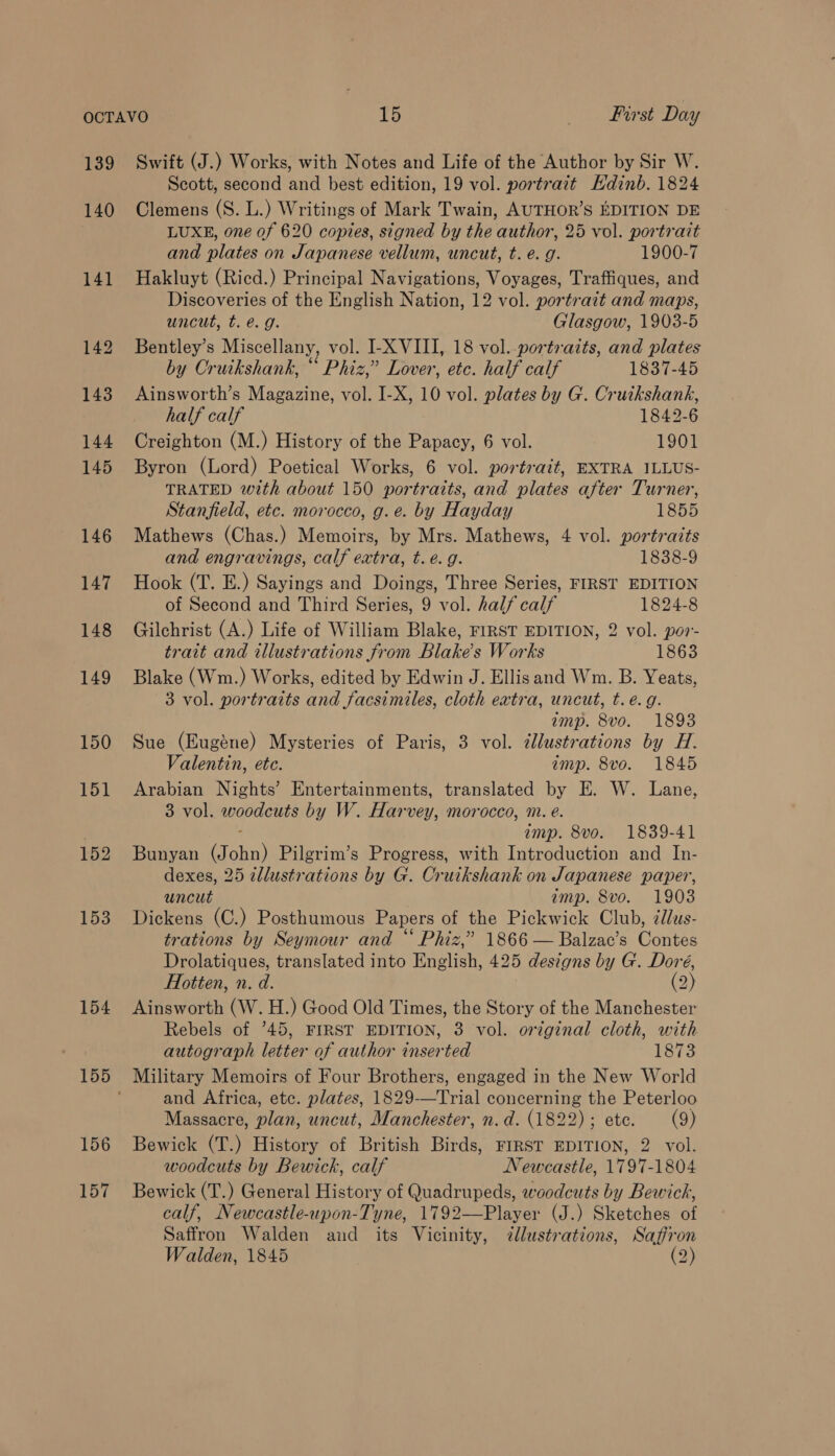 139 Swift (J.) Works, with Notes and Life of the Author by Sir W. Scott, second and best edition, 19 vol. portrait Hdinb. 1824 141 152 153 154 LUXE, one of 620 copies, signed by the author, 25 vol. portrait and plates on Japanese vellum, uncut, t. e.g. 1900-7 Hakluyt (Ricd.) Principal Navigations, Voyages, Traffiques, and Discoveries of the English Nation, 12 vol. portrait and maps, uncut, t. €. g. Glasgow, 1903-5 Bentley’s Miscellany, vol. I-X VIII, 18 vol..portrazts, and plates by Cruikshank, “ Phiz,’ Lover, etc. half calf 1837-45 Ainsworth’s Magazine, vol. I-X, 10 vol. plates by G. Cruikshank, half calf 1842-6 Creighton (M.) History of the Papacy, 6 vol. 1901 Byron (Lord) Poetical Works, 6 vol. portrait, EXTRA ILLUS- TRATED with about 150 portraits, and plates after Turner, Stanfield, etc. morocco, g.e. by Hayday 1855 Mathews (Chas.) Memoirs, by Mrs. Mathews, 4 vol. portratts and engravings, calf extra, t.e. g. 1838-9 Hook (T. E.) Sayings and Doings, Three Series, FIRST EDITION of Second and Third Series, 9 vol. half calf 1824-8 Gilchrist (A.) Life of William Blake, FIRST EDITION, 2 vol. por- trait and illustrations from Blakes Works 1863 Blake (Wm.) Works, edited by Edwin J. Ellisand Wm. B. Yeats, 3 vol. portraits and facsimiles, cloth extra, uncut, t. e.g. amp. 8vo. 1893 Sue (Eugéne) Mysteries of Paris, 3 vol. dlustrations by H. Valentin, ete. amp. 8vo. 1845 Arabian Nights’ Entertainments, translated by E. W. Lane, 3 vol. woodcuts by W. Harvey, morocco, m. e. : amp. 8vo. 1839-41 Bunyan (John) Pilgrim’s Progress, with Introduction and In- dexes, 25 zellustrations by G. Cruikshank on Japanese paper, uncut amp. 8vo. 1903 Dickens (C.) Posthumous Papers of the Pickwick Club, cllus- trations by Seymour and “ Phiz,” 1866 — Balzac’s Contes Drolatiques, translated into English, 425 designs by G'. Doré, Hotten, n. d. (2) Ainsworth (W. H.) Good Old Times, the Story of the Manchester Rebels of 45, FIRST EDITION, 3 vol. original cloth, with autograph letter of author inserted 1873 and Africa, etc. plates, 1829-—Trial concerning the Peterloo Massacre, plan, uncut, Manchester, n.d. (1822) ; ete. (9) Bewick (T.) History of British Birds, FIRST EDITION, 2 vol. woodcuts by Bewick, calf Newcastle, 1797-1804 Bewick (T.) General History of Quadrupeds, woodcuts by Bewick, calf, Newcastle-upon-Tyne, 1792—Player (J.) Sketches of Saffron Walden and its Vicinity, illustrations, Saffron Walden, 1845 (2)