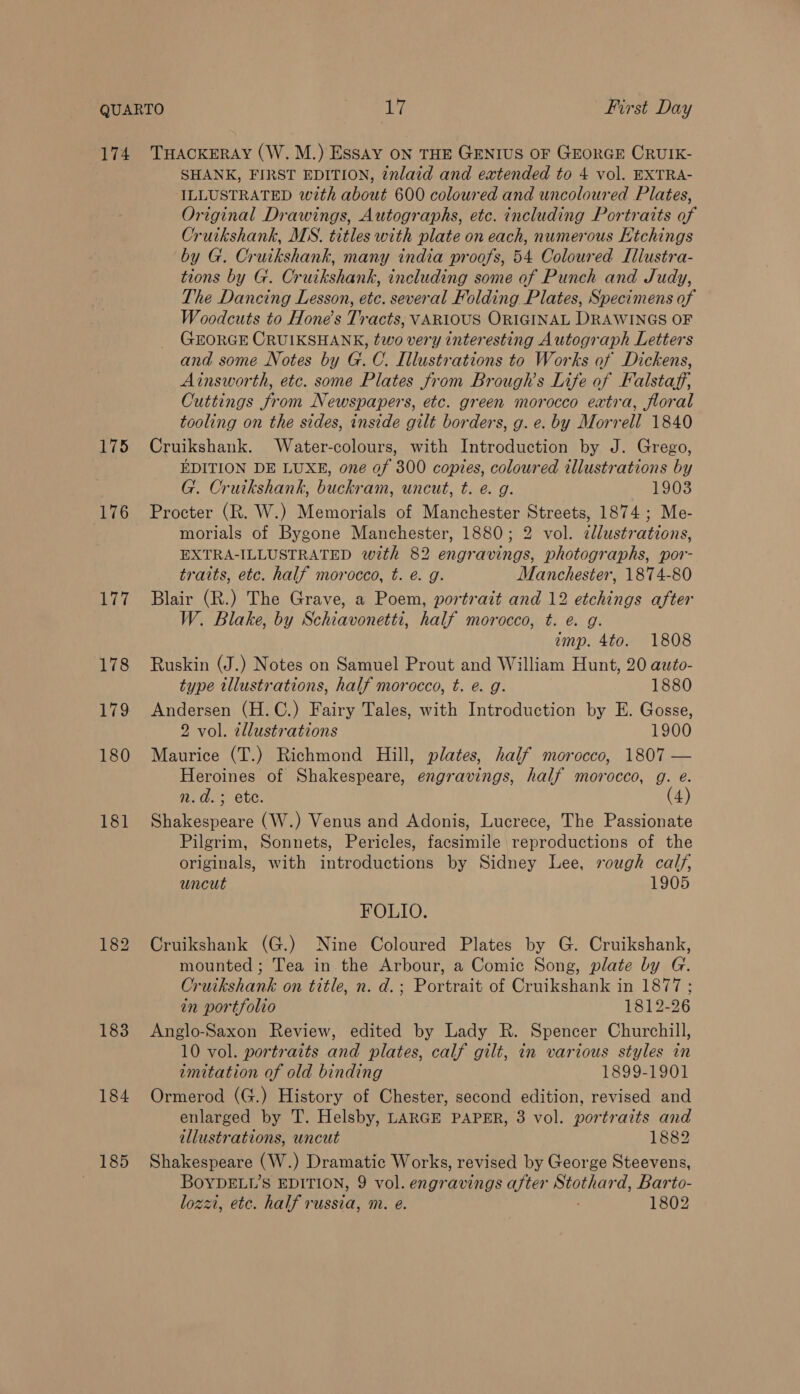 174 175 176 het 178 179 180 181 183 184 185 THACKERAY (W. M.) Essay ON THE GENIUS OF GEORGE CRUIK- SHANK, FIRST EDITION, ¢nlaid and extended to 4 vol. EXTRA- ILLUSTRATED with about 600 coloured and uncoloured Plates, Original Drawings, Autographs, etc. including Portraits of Cruikshank, MS. titles with plate on each, numerous Htchings by G. Cruikshank, many india proofs, 54 Coloured Illustra- tions by G. Cruikshank, including some of Punch and Judy, The Dancing Lesson, ete. several Folding Plates, Specimens of Woodcuts to Hone’s Tracts, VARIOUS ORIGINAL DRAWINGS OF GEORGE CRUIKSHANK, two very interesting Autograph Letters and some Notes by G.C. Illustrations to Works of Dickens, Ainsworth, etc. some Plates from Brough’s Life of Falstaff, Cuttings from Newspapers, etc. green morocco extra, floral tooling on the sides, inside gilt borders, g. e. by Morrell 1840 Cruikshank. Water-colours, with Introduction by J. Grego, EDITION DE LUXE, one of 300 copies, coloured illustrations by G. Cruikshank, buckram, uncut, t. e. g. 1903 Procter (R. W.) Memorials of Manchester Streets, 1874; Me- morials of Bygone Manchester, 1880; 2 vol. zllustrations, EXTRA-ILLUSTRATED with 82 engravings, photographs, por- traits, etc. half morocco, t. é. g. Manchester, 1874-80 Blair (R.) The Grave, a Poem, portrait and 12 etchings after W. Blake, by Schiavonetti, half morocco, t. e. g. amp. 4to. 1808 Ruskin (J.) Notes on Samuel Prout and William Hunt, 20 auto- type tllustrations, half morocco, t. e. g. 1880 Andersen (H.C.) Fairy Tales, with Introduction by E. Gosse, 2 vol. zllustrations 1900 Maurice (T.) Richmond Hill, plates, half morocco, 1807 — Heroines of Shakespeare, engravings, half morocco, g. e. n.d.; ete. (4) Shakespeare (W.) Venus and Adonis, Lucrece, The Passionate Pilgrim, Sonnets, Pericles, facsimile reproductions of the originals, with introductions by Sidney Lee, rough calf, uncut 1905 FOLIO. Cruikshank (G.) Nine Coloured Plates by G. Cruikshank, mounted ; Tea in the Arbour, a Comic Song, plate by G. Cruikshank on title, n. d.; Portrait of Cruikshank in 1877 ; in portfolio 1812-26 Anglo-Saxon Review, edited by Lady R. Spencer Churchill, 10 vol. portraits and plates, calf gilt, in various styles in imitation of old binding 1899-1901 Ormerod (G.) History of Chester, second edition, revised and enlarged by T. Helsby, LARGE PAPER, 3 vol. portraits and illustrations, uncut 1882 Shakespeare (W.) Dramatic Works, revised by George Steevens, BOYDELL’S EDITION, 9 vol. engravings after Stothard, Barto- lozzi, etc. half russia, m. e. 1802