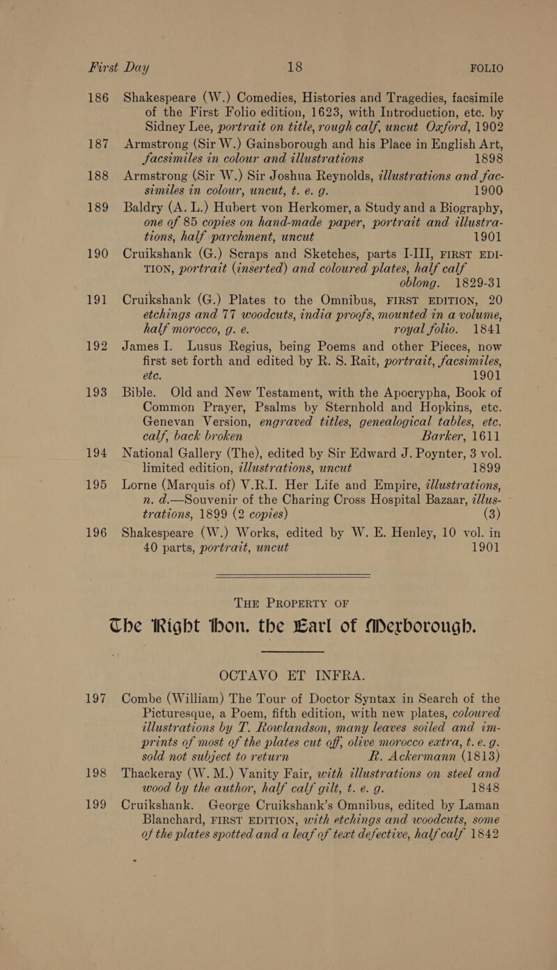 186 Shakespeare (W.) Comedies, Histories and Tragedies, facsimile of the First Folio edition, 1623, with Introduction, ete. by Sidney Lee, portratt on title, rough calf, uncut Oxford, 1902 187 Armstrong (Sir W.) Gainsborough and his Place in English Art, Jacsimiles in colour and illustrations 1898 188 Armstrong (Sir W.) Sir Joshua Reynolds, zllustrations and fac- similes in colour, uncut, t. é. g. 1900 189 Baldry (A. L.) Hubert von Herkomer, a Study and a Biography, one of 85 copies on hand-made paper, portrait and illustra- tions, half parchment, uncut 1901 190 Cruikshank (G.) Scraps and Sketches, parts I-III], rrrst EDI- TION, portrait (inserted) and coloured plates, half calf oblong. 1829-31 191 Cruikshank (G.) Plates to the Omnibus, FIRST EDITION, 20 etchings and 77 woodcuts, india proofs, mounted in a volume, half morocco, g. é. royal folio. 1841 192 James I. lLusus Regius, being Poems and other Pieces, now first set forth and edited by R. S. Rait, portrait, facsimiles, etc. 1901 193 Bible. Old and New Testament, with the Apocrypha, Book of Common Prayer, Psalms by Sternhold and Hopkins, ete. Genevan Version, engraved titles, genealogical tables, etc. calf, back broken Barker, 1611 194 National Gallery (The), edited by Sir Edward J. Poynter, 3 vol. limited edition, cllustrations, uncut 1899 195 Lorne (Marquis of) V.R.I. Her Life and Empire, dlustrations, n. d.—Souvenir of the Charing Cross Hospital Bazaar, 2llus- - trations, 1899 (2 copies) (3) 196 Shakespeare (W.) Works, edited by W. E. Henley, 10 vol. in 40 parts, portrait, uncut 1901  THE PROPERTY OF Che Right tbon. the Earl of Merborough. OCTAVO ET INFRA. 197 Combe (William) The Tour of Doctor Syntax in Search of the Picturesque, a Poem, fifth edition, with new plates, coloured illustrations by T. Rowlandson, many leaves soiled and im- prints of most of the plates cut off, olive morocco extra, t. €. g. sold not subject to return R. Ackermann (1813) 198 Thackeray (W.M.) Vanity Fair, with illustrations on steel and wood by the author, half calf gilt, t. e. g. 1848 199 Cruikshank. George Cruikshank’s Omnibus, edited by Laman Blanchard, FIRST EDITION, with etchings and woodcuts, some of the plates spotted and a leaf of text defective, half calf 1842