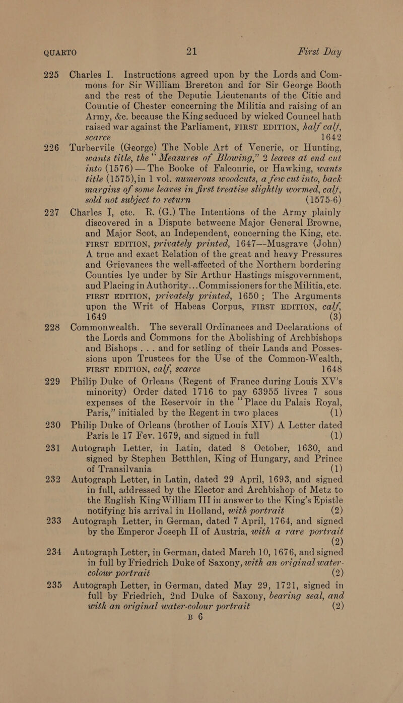 225 226 228 229 Charles I. Instructions agreed upon by the Lords and Com- mons for Sir William Brereton and for Sir George Booth and the rest of the Deputie Lieutenants of the Citie and Countie of Chester concerning the Militia and raising of an Army, &amp;c. because the King seduced by wicked Councel hath raised war against the Parliament, FIRST EDITION, half cal/, scarce 1642 Turbervile (George) The Noble Art of Venerie, or Hunting, wants title, the“ Measures of Blowing,” 2 leaves at end cut into (1576) — The Booke of Falconrie, or Hawking, wants title (1575),in 1 vol. numerous woodcuts, a few cut into, back margins of some leaves in first treatise slightly wormed, calf, sold not subject to return (1575-6) Charles I, etc. R.(G.) The Intentions of the Army plainly discovered in a Dispute betweene Major General Browne, and Major Scot, an Independent, concerning the King, etc. FIRST EDITION, privately printed, 1647—-Musgrave (John) A true and exact Relation of the great and heavy Pressures and Grievances the well-affected of the Northern bordering Counties lye under by Sir Arthur Hastings misgovernment, and Placing in Authority...Commissioners for the Militia, etc. FIRST EDITION, privately printed, 1650; The Arguments upon the Writ of Habeas Corpus, FIRST EDITION, calf, 1649 (3) Commonwealth. ‘The severall Ordinances and Declarations of the Lords and Commons for the Abolishing of Archbishops and Bishops... and for setling of their Lands and Posses- sions upon Trustees for the Use of the Common-Wealth, FIRST EDITION, calf, scarce 1648 Philip Duke of Orleans (Regent of France during Louis XV’s minority) Order dated 1716 to pay 63955 livres 7 sous expenses of the Reservoir in the “ Place du Palais Royal, Paris,” initialed by the Regent in two places (1) Philip Duke of Orleans (brother of Louis XIV) A Letter dated Paris le 17 Fev. 1679, and signed in full (1) Autograph Letter, in Latin, dated 8 October, 1630, and signed by Stephen Betthlen, King of Hungary, and Prince of Transilvania (1) Autograph Letter, in Latin, dated 29 April, 1693, and signed in full, addressed by the Elector and Archbishop of Metz to the English King William III in answer to the King’s Epistle notifying his arrival in Holland, with portrait (2) Autograph Letter, in German, dated 7 April, 1764, and signed by the Emperor Joseph II of Austria, with a rare dee as 2 Autograph Letter, in German, dated March 10, 1676, and signed in full by Friedrich Duke of Saxony, with an original water. colour portrait (2) Autograph Letter, in German, dated May 29, 1721, signed in full by Friedrich, 2nd Duke of Saxony, bearing seal, and with an original water-colour portrait (2) B 6