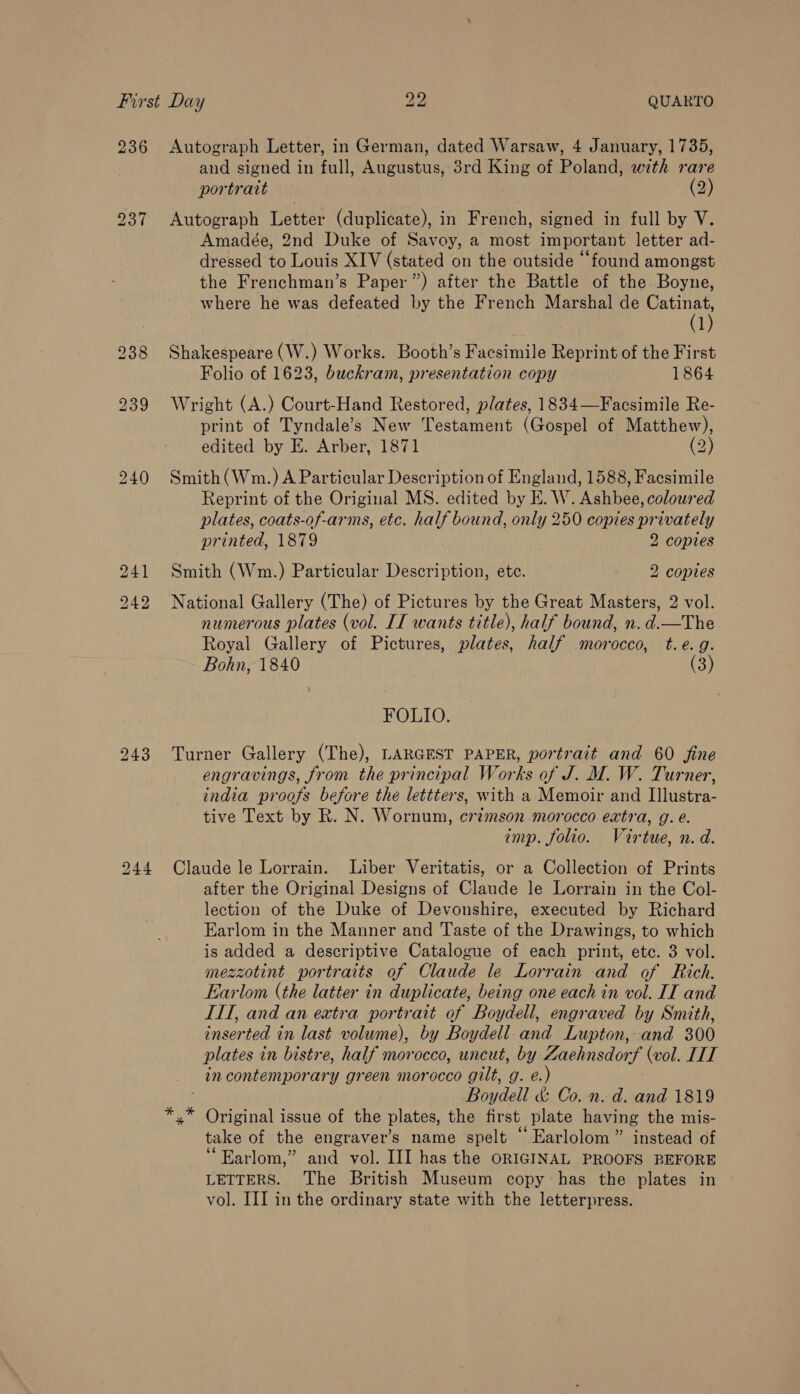 236 237 238 239 240 241 242 243 Autograph Letter, in German, dated Warsaw, 4 January, 1735, and signed in full, Augustus, 38rd King of Poland, with rare portrait (2) Autograph Letter (duplicate), in French, signed in full by V. Amadée, 2nd Duke of Savoy, a most important letter ad- dressed to Louis XIV (stated on the outside “found amongst the Frenchman’s Paper”) after the Battle of the. Boyne, where he was defeated by the French Marshal de Catinat, (1) Shakespeare (W.) Works. Booth’s Facsimile Reprint of the First Folio of 1623, buckram, presentation copy 1864 Wright (A.) Court-Hand Restored, plates, 1834—Facsimile Re- print of Tyndale’s New Testament (Gospel of Matthew), edited by E. Arber, 1871 (2) Smith (Wm.) A Particular Description of England, 1588, Facsimile Reprint of the Original MS. edited by E. W. Ashbee, coloured plates, coats-of-arms, etc. half bound, only 250 copies privately printed, 1879 2 copies Smith (Wm.) Particular Description, etc. 2 copies National Gallery (The) of Pictures by the Great Masters, 2 vol. numerous plates (vol. II wants title), half bound, n. d.—The Royal Gallery of Pictures, plates, half morocco, t.e.g. Bohn, 1840 (3) FOLIO. Turner Gallery (The), LARGEST PAPER, portrait and 60 fine engravings, from the principal Works of J. M. W. Turner, india proofs before the lettters, with a Memoir and IIlustra- tive Text by R. N. Wornum, crimson morocco extra, g. e. imp. folio. Virtue, n.d. Claude le Lorrain. Liber Veritatis, or a Collection of Prints after the Original Designs of Claude le Lorrain in the Col- lection of the Duke of Devonshire, executed by Richard Earlom in the Manner and Taste of the Drawings, to which is added a descriptive Catalogue of each print, etc. 3 vol. mezzotint portraits of Claude le Lorrain and of Rich. Earlom (the latter in duplicate, being one each in vol. IT and ITT, and an extra portrait of Boydell, engraved by Smith, inserted in last volume), by Boydell and Lupton, and 300 plates in bistre, half morocco, uncut, by Zaehnsdorf (vol. ITT in contemporary green morocco gilt, g. e.) Boydell &amp; Co. n. d. and 1819 Original issue of the plates, the first plate having the mis- take of the engraver’s name spelt “ Earlolom” instead of ‘“Earlom,” and vol. III has the ORIGINAL PROOFS BEFORE LETTERS. The British Museum copy has the plates in