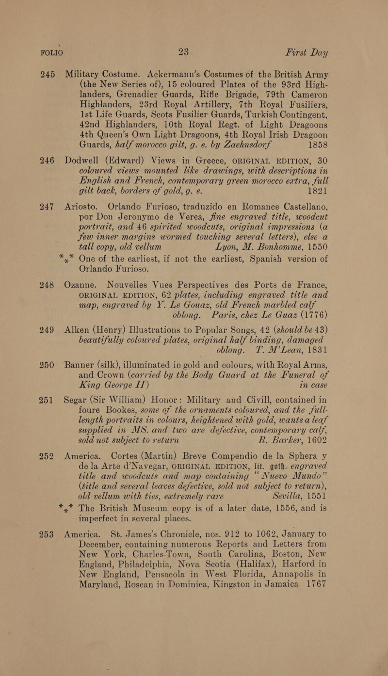 245 Military Costume. Ackermann’s Costumes of the British Army (the New Series of), 15 coloured Plates of the 93rd High- landers, Grenadier Guards, Rifle Brigade, 79th Cameron Highlanders, 23rd Royal Artillery, 7th Royal Fusiliers, Ist Life Guards, Scots Fusilier Guards, Turkish Contingent, 42nd Highlanders, 10th Royal Regt. of Light Dragoons 4th Queen’s Own Light Dragoons, 4th Royal Irish Dragoon Guards, half morocco gilt, g. e. by Zaehnsdorf 1858 246 Dodwell (Edward) Views in Greece, ORIGINAL EDITION, 30 coloured views mounted like drawings, with descriptions in English and French, contemporary green morocco extra, full gilt back, borders of gold, g. e. 1821 247 <Ariosto. Orlando Furioso, traduzido en Romance Castellano, por Don Jeronymo de Verea, fine engraved title, woodcut portrait, and 46 spirited woodcuts, original impressions (a Jew inner margins wormed touching several letters), else a tall copy, old vellum Lyon, M. Bonhomme, 1550 *,* One of the earliest, if not the earliest, Spanish version of Orlando Furioso. 248 Ozanne. Nouvelles Vues Perspectives des Ports de France, ORIGINAL EDITION, 62 plates, including engraved title and map, engraved by Y. Le Gouaz, old French marbled calf oblong. Paris, chez Le Guaz (1776) 249 Alken (Henry) Illustrations to Popular Songs, 42 (should be 43) beautifully coloured plates, original half binding, damaged oblong. T. M’Lean, 1831 250 Banner (silk), illuminated in gold and colours, with Royal Arms, and Crown (carried by the Body Guard at the Funeral of King George IT) in case 251 Segar (Sir William) Honor: Military and Civill, contained in foure Bookes, some of the ornaments coloured, and the full- length portraits in colours, heightened with gold, wants a leaf supplied in MS. and two are defective, contemporary calf, sold not subject to return R. Barker, 1602 252 America. Cortes (Martin) Breve Compendio de la Sphera y de la Arte d’Navegar, ORIGINAL EDITION, lit. goth. engraved title and woodcuts and map containing “ Nuevo Mundo” (title and several leaves defective, sold not subject to return), old vellum with ties, extremely rare Sevilla, 1551 *,* The British Museum copy is of a later date, 1556, and is -Imperfect in several places. 953 America. St. James’s Chronicle, nos. 912 to 1062, January to December, containing numerous Reports and Letters from New York, Charles-Town, South Carolina, Boston, New England, Philadelphia, Nova Scotia (Halifax), Harford in New England, Pensacola in West Florida, Annapolis in Maryland, Rosean in Dominica, Kingston in Jamaica 1767