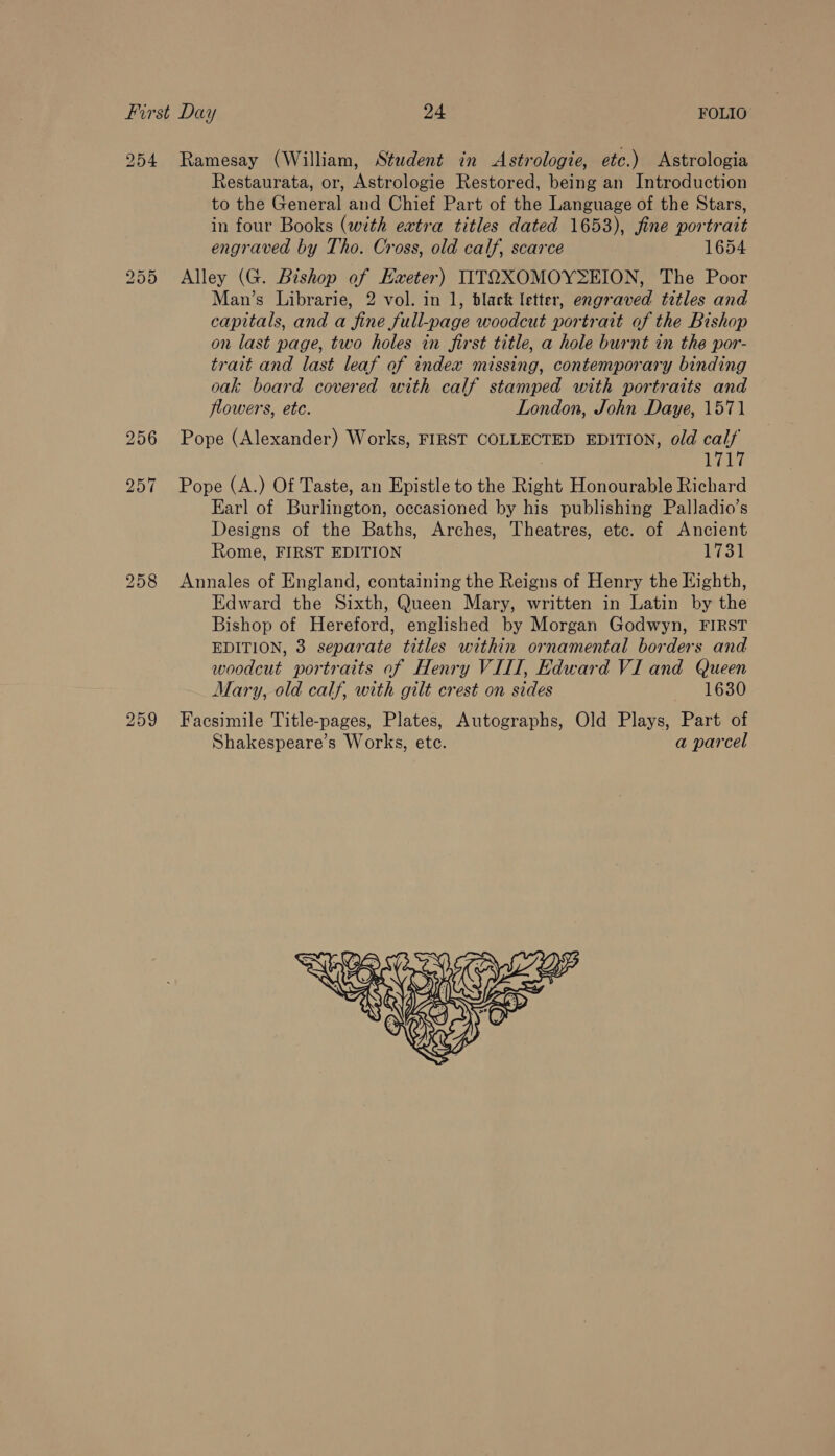 bo Or Or Restaurata, or, Astrologie Restored, being an Introduction to the General and Chief Part of the Language of the Stars, in four Books (with eatra titles dated 1653), fine portrait engraved by Tho. Cross, old calf, scarce 1654 Alley (G. Bishop of Haeter) IITOXOMOYSEION, The Poor Man’s Librarie, 2 vol. in 1, black letter, engraved titles and capitals, and a fine full-page woodcut portrait of the Bishop on last page, two holes in first title, a hole burnt in the por- trait and last leaf of index missing, contemporary binding oak board covered with calf stamped with portraits and flowers, ete. London, John Daye, 1571 Pope (Alexander) Works, FIRST COLLECTED EDITION, old calf Ay Pope (A.) Of Taste, an Epistle to the Right Honourable Richard Earl of Burlington, occasioned by his publishing Palladio’s Designs of the Baths, Arches, Theatres, etc. of Ancient Rome, FIRST EDITION ob Annales of England, containing the Reigns of Henry the Eighth, Edward the Sixth, Queen Mary, written in Latin by the Bishop of Hereford, englished by Morgan Godwyn, FIRST EDITION, 3 separate titles within ornamental borders and woodcut portraits af Henry VIII, Edward VI and Queen Mary, old calf, with gilt crest on sides 1630 Facsimile Title-pages, Plates, Autographs, Old Plays, Part of Shakespeare’s Works, etc. a parcel 