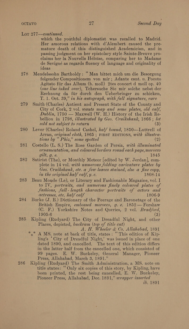 278 279 284 286 which the youthful diplomatist was recalled to Madrid. Her amorous relations with d’Alembert caused the pre- mature death of this distinguished Academician, and in passing judgment on her epistolary style Sainte-Breuve pro- claims her la Nouvelle Héloise, comparing her to Madame de Sevigné as regards fluency of language and originality of ideas Mendelssohn Bartholdy: “ Man bittet mich um die Besorgung folgender Compositionem von mir; Adante cant. u. Pocoto Agitato fiir das Album (h. moll) 2tes concert d moll op. 40 (one line inked over), Tchersuche Sie mir solche nebst der Rechnung da fiir durch den Ueberbringer zu schicken, T. 1. Oct. 39,” in his autograph, with full signature, rare Smith (Charles) Antient and Present State of the County and City of Cork, 2 vol. wants map and some plates, old calf, Dublin, 1750 — Maxwell (W. H.) History of the Irish Re- bellion in 1798, zllustrated by Geo. Cruikshank, 1866 ; lot sold not subject to return (3) Lever (Charles) Roland Cashel, half bound, 1850—Luttrell of Arran, original cloth, 1865 ; FIRST EDITIONS, with ¢llustra- tions by “‘ Phiz,” some spotted (2) Costello (L. S.) The Rose Garden of Persia, with elluminated ornamentation, and coloured borders round each page, morocco gilt, g. e. 1845 Satirist (The), or Monthly Meteor [edited by W. Jerdan], com- plete in 14 vol. with numerous folding caricature plates by Geo. Cruikshank, etc. a few leaves stained, else a fine copy, in the original half calf, y. e. 1808-14 Beau Monde (Le), or Literary and Fashionable Magazine, vol. I to IV, portraits, and numerous finely coloured plates of Jashions, full-length character portraits of actors and actresses, etc. half calf 1806-9 Burke (J. B.) Dictionary of the Peerage and Baronetage of the British Empire, embossed morocco, g. e. 1852 — Forshaw (C. F.) Yorkshire Notes and Queries, 2 vol. Bradford, 1905-6 (3) Kipling (Rudyard) The City of Dreadful Night, and other Places, depicted, buckram (top of title cut) A. H. Wheeler &amp; Co. Allahabad, 1891 ling’s ‘ City of Dreadful Night,’ was issued in place of one dated 1890, and cancelled. The text of this edition differs in the latter half from the cancelled one, which consisted of 99 pages. E. W. Buckeley, General Manager, Pioneer Press, Allahabad, March 3, 1891.” Kipling (Rudyard) The Smith Administration, a MS. note on title states: “ Only six copies of this story, by Kipling, have been printed, the rest being cancelled, E. W. Buckeley, Pioneer Press, Allahabad, Dec. 1891,” wrapper inserted 7b. 1891