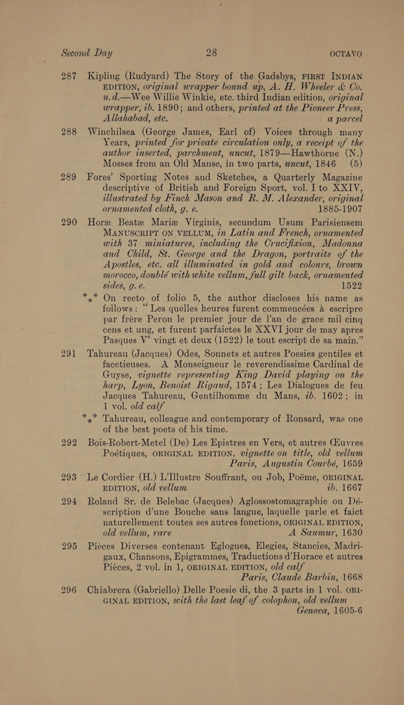 287 Kipling (Rudyard) The Story of the Gadsbys, First INDIAN EDITION, original wrapper bound up, A. H. Wheeler &amp; Co. n.d.—Wee Willie Winkie, etc. third Indian edition, original wrapper, 76.1890; and others, printed at the Pioneer Press, Allahabad, ete. a parcel 288 Winchilsea (George James, Earl of) Votes through many Years, printed for private circulation only, a receipt of the author inserted, parchment, uncut, 1879—Hawthorne (N.) Mosses from an Old Manse, in two parts, wncut, 1846 (5) 289 Fores’ Sporting Notes and Sketches, a Quarterly Magazine descriptive of British and Foreign Sport, vol. I to XXIV, illustrated by Finch Mason and R. M. Alexander, original ornamented cloth, g. é. 1885-1907 290 Hore Beatz Mariz Virginis, secundum Usum Parisiensem MANUSCRIPT ON VELLUM, 72 Latin and French, ornamented with 37 miniatures, including the Crucifixion, Madonna and Child, St. George and the Dragon, portraits of the Apostles, etc. all illuminated in gold and colours, brown morocco, doublé with white vellum, full gilt back, ornamented sides, g. é. 1522 x” On recto of folio 5, the author discloses his name as follows: ‘Les quelles heures furent commencées a escripre par fréere Peron le premier jour de l’an de grace mil cing cens et ung, et furent parfaictes le XX VI jour de may apres Pasques V° vingt et deux (1522) le tout escript de sa main.” 291 Tahureau (Jacques) Odes, Sonnets et autres Poesies gentiles et facetieuses. A Monseigneur le reverendissime Cardinal de Guyse, vignette representing King David playing on the harp, Lyon, Benoist Rigaud, 1574; Les Dialogues de feu Jacques Tahureau, Gentilhomme du Mans, 2b. 1602; in 1 vol. old calf *,* Tahureau, colleague and contemporary of Ronsard, was one of the best poets of his time. 292 Bois-Robert-Metel (De) Les Epistres en Vers, et autres (Huvres Poétiques, ORIGINAL EDITION, vignette on title, old vellum Paris, Augustin Courbé, 1659 293° Le Cordier (H.) L’Illustre Souffrant, ou Job, Poéme, ORIGINAL EDITION, old vellum ib. 1667 294 Roland Sr. de Belebac (Jacques) Aglossostomagraphie ou Dé- scription d’une Bouche sans langue, laquelle parle et faict naturellement toutes ses autres fonctions, ORIGINAL EDITION, old vellum, rare A Saumur, 1630 295 Pieces Diverses contenant Eglogues, Elegies, Stancies, Madri- gaux, Chansons, Epigrammes, Traductions d’Horace et autres Piéces, 2 vol. in 1, ORIGINAL EDITION, old calf Paris, Claude Barbin, 1668 296 Chiabrera (Gabriello) Delle Poesie di, the 3 parts in 1 vol. or1- GINAL EDITION, with the last leaf of colophon, old vellum Genova, 1605-6