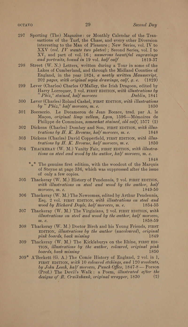 297 298 299 300 301 302 303 304 305 306 307 308 309 Sporting (The) Magazine: or Monthly Calendar of the Tran- sactions of the Turf, the Chase, and every other Diversion interesting to the Man of Pleasure; New Series, vol. IV to XXV (vol. IV wants two plates) ; Second Series, vol. I to XV, and part of vol. 16; numerous beautiful engravings and portraits, bound in 19 vol. half calf 1819-37 Street (W. N.) Letters, written during a Tour in some of the Lakes of Cumberland, and through the Midland Counties of England, in the year 1824, a neatly written Manuscript, 202 pages, with original sepia drawings, calf, g.e. (1829) Lever (Charles) Charles O’Malley, the Irish Dragoon, edited by Harry Lorrequer, 2 vol. FIRST EDITION, with illustrations by Phiz,” stained, half morocco Dublin, 1841 Lever (Charles) Roland Cashel, FIRST EDITION, with ¢llustrations by “ Phiz,” half morocco, m. e. 1850 Boccaccio. Le Decameron de Jean Bocace, trad. par A. le Macon, orginal limp vellum, Lyon, 1596-——-Mémoires de Philippe de Commines, somewhat stained, old calf, 1577 (2) Dickens (Charles) Dombey and Son, FIRST EDITION, with dllus- trations by H. K. Browne, half morocco, m. e. 1848 Dickens (Charles) David Copperfield, FIRST EDITION, wth zllus- trations by H. K. Browne, half morocco, m. e. 1850 THACKERAY (W. M.) Vanity Fair, FIRST EDITION, with cllustra- tions on steel and wood by the author, half morocco, m. e. 1848 *,* The genuine first edition, with the woodcut of the Marquis of Steyne at page 336, which was suppressed after the issue of only a few copies. Thackeray (W. M.) History of Pendennis, 2 vol. FIRST EDITION, with illustrations on steel and wood by the author, half morocco, M. é. 1849-50 Thackeray (W. M.) The Newcomes, edited by Arthur Pendennis, Esq. 2 vol. FIRST EDITION, with illustrations on steel and wood by Richard Doyle, half morocco, m. e. 1854-55 Thackeray (W. M.) The Virginians, 2 vol. FIRST EDITION, with illustrations on steel and wood by the author, half morocco, mM. @. 1858-59 Thackeray (W. M.) Doctor Birch and his Young Friends, FIRST EDITION, illustrations by the author (uncoloured), original pink boards, back missing 1849 Thackeray (W. M.) The Kickleburys on the Rhine, FIRST EDI- TION, 2llustrations by the author, coloured, original pink boards, back missing 1850 FIRST EDITION, wth 10 coloured etchings, and 120 woodcuts, by John Leech, half morocco, Punch Office, 1847-8 — Porson (Prof.) The Devil’s Walk: a Poem, dllustrated after the designs of R. Cruikshank, original wrapper, 1830 (2)