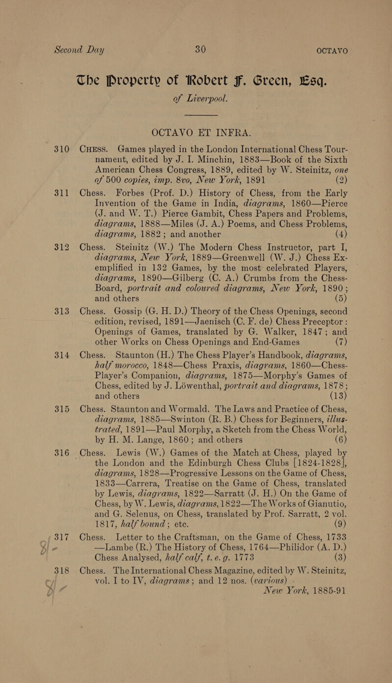 Che Property of Robert F. Green, Esq. of Liverpool.  OCTAVO ET INFRA. 310 CHESS. Games played in the London International Chess Tour- nament, edited by J. I. Minchin, 1883—Book of the Sixth ease Chess Congress, 1889, edited by W. Steinitz, one of 500 copies, imp. 8ve, New York, 1891 (2) 311 Chess. Forbes (Prof. D.) History of Chess, from the Early Invention of the Game in India, diagrams, 1860—Pierce (J. and W. T.) Pierce Gambit, Chess Papers and Problems, diagrams, 1888—Miles (J. A.) Poems, and Chess Problems, diagrams, 1882; and another (4) 312 Chess. Steinitz (W.) The Modern Chess Instructor, part I, diagrams, New York, 1889—Greenwell (W. J.) Chess Ex- emplified in 132 Games, by the most: celebrated Players, diagrams, 1890—Gilberg (C. A.) Crumbs from the Chess- Board, portrait and coloured diagrams, New York, 1890; and others (5 313. Chess. Gossip (G. H. D.) Theory of the Chess Openings, second edition, revised, 1891—Jaenisch (C. F. de) Chess Preceptor : Openings of Games, translated by G. Walker, 1847; and other Works on Chess Openings and End-Games (7) 314 Chess. Staunton (H.) The Chess Player’s Handbook, diagrams, half morocco, 1848—Chess Praxis, diagrams, 1860—Chess- Player’s Companion, diagrams, 1875—Morphy’s Games of Chess, edited by J. Lowenthal, portrait and diagrams, 1878; and others (13) 315 Chess. Staunton and Wormald. The Laws and Practice of Chess, diagrams, 1885—Swinton (R. B.) Chess for Beginners, ¢d/us- trated, 1891—Paul Morphy, a Sketch from the Chess World, by H. M. Lange, 1860; and others (6) 316 Chess. Lewis (W.) Games of the Match at Chess, played by the London and the Edinburgh Chess Clubs [1824-1828], diagrams, 1828—Progressive Lessons on the Game of Chess, 1833—Carrera, Treatise on the Game of Chess, translated by Lewis, dzagrams, 1822—Sarratt (J. H.) On the Game of Chess, by W. Lewis, diagrams, 1822—The Works of Gianutio, and G. Selenus, on Chess, translated by Prof. Sarratt, 2 vol. 1817, half bound ; ete. (9) 317 Chess. Letter to the Craftsman, on the Game of Chess, 1733  Chess Analysed, half calf, t. e. g. 1773 (3) 318 Chess. The International Chess Magazine, edited by W. Steinitz, vol. Ito IV, diagrams; and 12 nos. (various) - New York, 1885-91