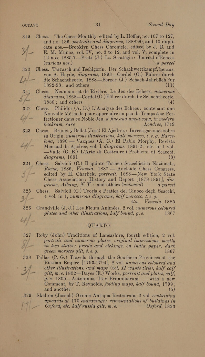 319 Chess. The Chess-Monthly, edited by L. Hoffer, no. 107 to 127, and no. 136, portraits and diagrams, 1888-90, and 10 dupli- f cate nos.—Brooklyn Chess Chronicle, edited by J. B. and ¥ _ E. M. Mufioz, vol. IV, no. 3 to 12, and vol. V, complete in 12 nos. 1885-7—Preti (J.) La Stratégie: Journal d’Echecs (various nos.) a parcel 320 Chess. Tarrasch und Tschigorin. Der Schachwettkampf, heraus. von A. Heyde, diagrams, 1893—Cordel (O.) Fiihrer durch  Ly one die Schachtheorie, 1888—Berger (J.) Schach-Jahrbiich fur 1892-93; and others (1)) 321 Chess. Neumann et de Riviere. Le Jeu des Echecs, numerous > 4 diagrams, “all 1888 ; and others (4) 322 Chess. Philidor (A. D.) L’Analyze des Echecs: contenant une Nouvelle Méthode pour apprendre en peu de ‘l’emps a se Per- if — fectioner dans ce Noble Jeu, a fine and uncut copy, in modern buckram, rare Londres, 1749 323 Chess. Brunet y Bellet (José) El Ajedrez: Investigaciones sobre su Origin, numerous illustrations, half morocco, t.e.g. Barce- lona, 1890 — Vazquez (A. C.) El Pablo Morphy, Revista of - Mensual de Ajedrez, vol. I, dzagrams, 1891-2; ete. in 1 vol. —Valle (G. B.) L’Arte di Costruire i Problemi di Scacchi, diagrams, 1891 (3) 324 Chess. Salvioli (C.) I] quinto Torneo Scacchistico Nazionale, Roma, 1886, Venezia, 1887 — Adelaide Chess Congress, edited by H. Charlick, portrazt, 13888—New York State Chess Association: History and Report [1878-1891], dia- grams, Albany, N. Y.; and others (unbound) a parcel 325 Chess. Salvioli (C.) Teoria e Pratica del Giuoco degli Scacchi, me eee 4 vol. in 1, numerous diagrams, half morocco, t. é. g. a 4to. Venezia, 1885 326 Grandville (J. J.) Les Fleurs Animées, 2 vol. nwmerous coloured plates and other illustrations, half bound, g. e. 1867 QUARTO. 327 Roby (John) Traditions of Lancashire, fourth edition, 2 vol. . portrait and numerous plates, original impressions, mostly in two states: proofs and etchings, on india paper, dark green morocco gilt, t.é.g. 1867 328 Pallas (P. G.) Travels through the Southern Provinces of the Russian Empire [1793-1794], 2 vol. numerous coloured and 2 5A other illustrations, and maps (vol. IT wants title), half calf wt | gilt, m. e. 1802—Dayes (E.) Works, portrait and plates. calf, . g.é. 1805—Antoninus, Iter Beatie .. with a new Comment, by T. Reynolds, folding Maps, half bound, 1799 ; ends (5) .329 Skelton (Joseph) Oxonia Antiqua Restaurata, 2 vol. containing ye upwards of 170 engravings: representations of buildings in ee Oxford, etc. half russia gilt, m.e. Oxford, 1823 / “