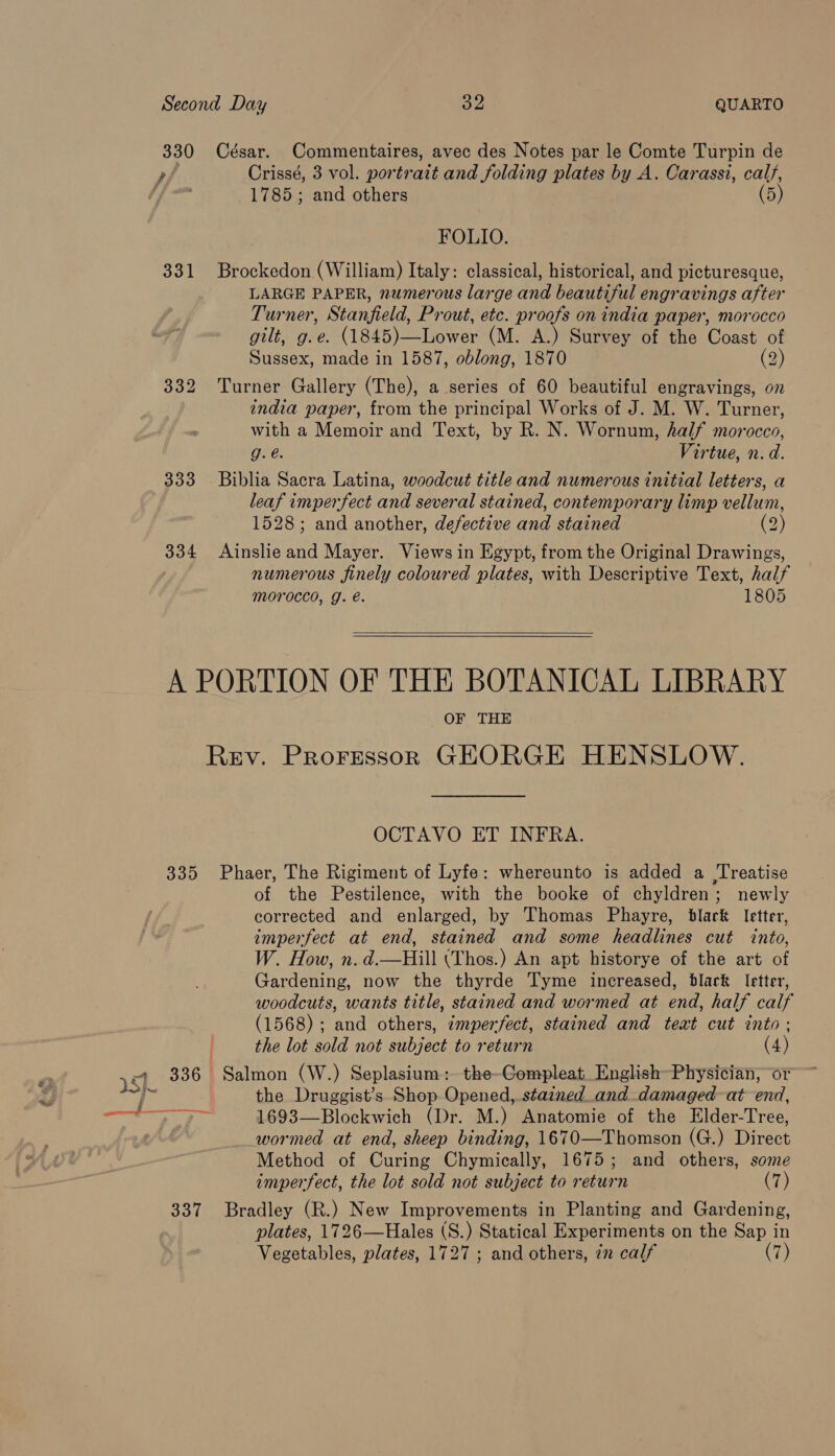 330 César. Commentaires, avec des Notes par le Comte Turpin de , Crissé, 3 vol. portrait and folding plates by A. Carassi, calf, 1785; and others (5) FOLIO. 331 Brockedon (William) Italy: classical, historical, and picturesque, LARGE PAPER, numerous large and beautiful engravings after Turner, Stanfield, Prout, etc. proofs on india paper, morocco gilt, g.e. (1845)—Lower (M. A.) Survey of the Coast of Sussex, made in 1587, oblong, 1870 (2) 332 Turner Gallery (The), a series of 60 beautiful engravings, on india paper, from the principal Works of J. M. W. Turner, with a Memoir and Text, by R. N. Wornun, half morocco, g.e. Virtue, n. d. 333 Biblia Sacra Latina, woodcut title and numerous initial letters, a leaf imperfect and several stained, contemporary limp vellum, 1528; and another, defective and stained (2) 334 Ainslie Ae Mayer. Views in Egypt, from the Original Drawings, numerous finely coloured plates, with Descriptive Text, half morocco, g. é. 1805   A PORTION OF THE BOTANICAL LIBRARY OF THE Rev. Proressorn GEORGE HENSLOW. OCTAVO ET INFRA. 335 Phaer, The Rigiment of Lyfe: whereunto is added a Treatise of the Pestilence, with the booke of chyldren; newly corrected and enlarged, by Thomas Phayre, black letter, imperfect at end, stained and some headlines cut into, W. How, n. d.—Hill (Thos.) An apt historye of the art of Gardening, now the thyrde Tyme increased, black Ietter, woodcuts, wants title, stained and wormed at end, half calf (1568) ; and others, ¢mper/fect, stained and teat cut into: the lot sold not subject to return (4) ky: 336 Salmon (W.) Seplasium: the-CGompleat. English Physician, or y iss the Druggist’s Shop Opened,.stazned_and damaged-at end, Ea ee 1693—Blockwich (Dr. M.) Anatomie of the Elder-Tree, wormed at end, sheep binding, 1670—Thomson (G.) Direct Method of Curing Chymically, 1675; and others, some imperfect, the lot sold not subject to return (7) 337 Bradley (R.) New Improvements in Planting and Gardening, plates, 1726—Hales (S.) Statical Experiments on the Sap in Vegetables, plates, 1727 ; and others, 72 calf (7)