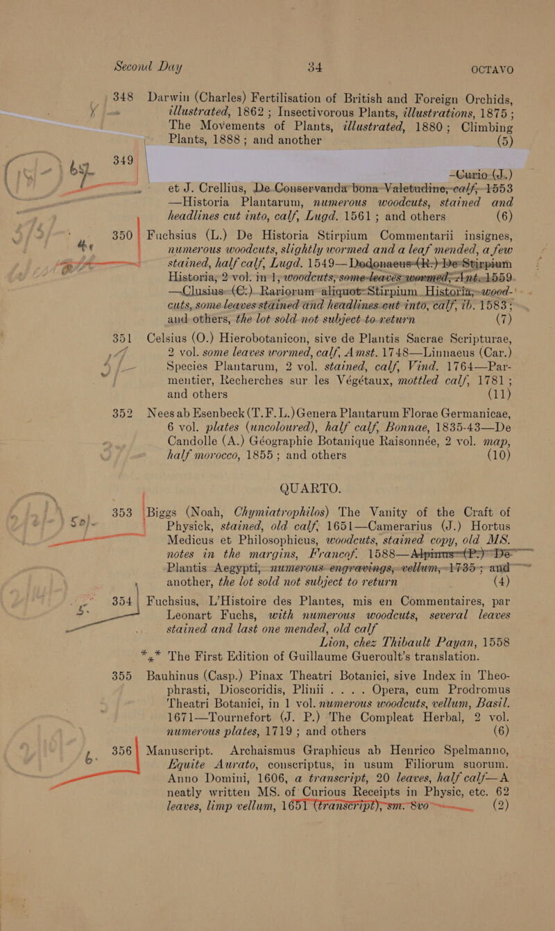 348 Darwin (Charles) Fertilisation of British and Foreign Orchids, ' ellustrated, 1862 ; Insectivorous Plants, illustrations, 1875; The Movetients of Plants, dlustrated, 1880 ; Climbing | Plants, 1888 ; and another ee st / | —Curio-(J..) Doe segcapisintonert et J. Crellius, De Conservanda’ bona aaaBHEEREE C0 fe—T55 3 —Historia Plantar um, numerous woodcuts, stained and headlines cut into, calf, Lugd. 1561; and ee (6) : 350 Fuchsius (L.) De Historia Stirpium Commentarii insignes, | 4 numerous woodcuts, slightly wormed and a leaf mended, a few as Afoxenne stained, half calf, Lugd. 1549— Dedonaeus(k:)- De Stigpiurh vs Historia, 2 vol. in 1, woodcuts; someteaves-wormed; Antel559 —Clusiue (@:) Cua aliquot=Stirpium. Historia-ewoed-' cuts, some leaves stained and headlines-cut into, calf, 7b. 1583 ; and others, the lot sold not subject to-return (7) 351 Celsius (O.) Hierobotanicon, sive de Plantis Sacrae Scripturae, Pdf 2 vol. some leaves wormed, calf, Amst. 1748—Linnaeus (Car.) “J. Species Plantarum, 2 vol. stained, calf, Vind. 1764—Par- mentier, Recherches sur les Végétaux, mottled calf, 1781 ; and others (11) 352 Neesab Esenbeck(T.F.L.) Genera Plantarum Florae Germanicae, 6 vol. plates (uncoloured), half calf, Bonnae, 1835-43—De Candolle (A.) Géographie Botanique Raisonnée, 2 vol. map, half morocco, 1855; and others (10) QUARTO. an S08 Biggs (Noah, COhymiatrophilos) The Vanity of the Craft of 2 8} Physick, stained, old calf, 1651—Camerarius (J.) Hortus a _ Medicus et Philosophicus, woodcuts, stained copy, old MS. notes in the margins, Francof. 1588—Adparas(Pz) gall Plantis Aegypti, 2wmerous- engravings, vellum;-1735; and ~ another, the lot sold not subject to return . (4) 4 : * 354 Fuchsius, L’Histoire des Plantes, mis en Commentaires, par - __ Leonart Fuchs, with numerous woodcuts, several leaves — stained and last one mended, old calf Lion, chez Thibault Payan, 1558 *.* The First Edition of Guillaume Gueroult’s translation. 355 Bauhinus (Casp.) Pinax Theatri Botanici, sive Index in Theo- phrasti, Dioscoridis, Plinii .... Opera, cum Prodromus Theatri Botanici, in 1 vol. numerous woodcuts, vellum, Basil. 1671—Tournefort (J. P.) The Compleat Herbal, 2 vol. numerous plates, 1719 ; and others (6) b 356! Manuscript. Archaismus Graphicus ab Henrico Spelmanno, quite Aurato, conscriptus, in usum Filiorum suorum. Anno Domini, 1606, a transcript, 20 leaves, half calf—A : neatly written MS. of Curious Receipts in Physic, etc. 62 leaves, limp vellum, 1651 (éranseFipt);sm. 810. (2)