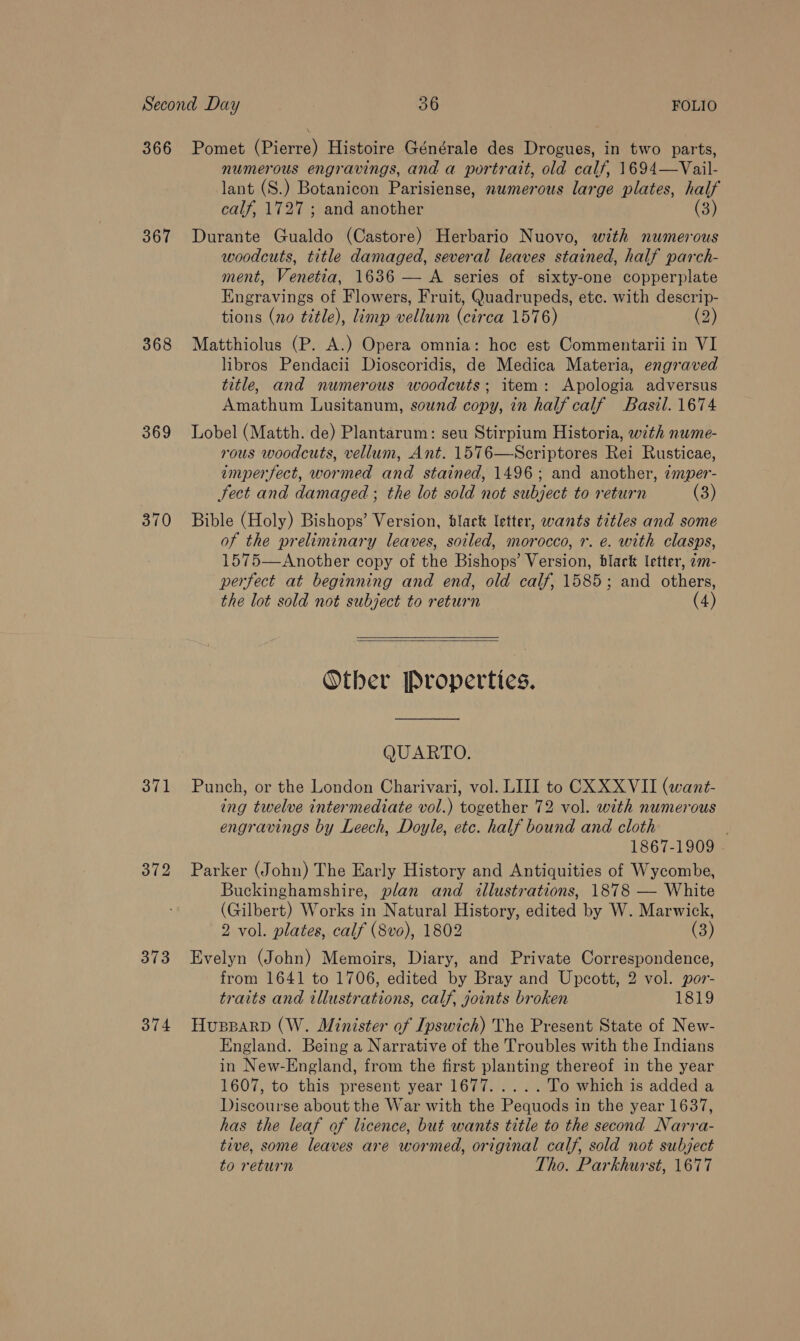 366 367 368 369 370 371 372 373 374 Pomet (Pierre) Histoire Générale des Drogues, in two parts, numerous engravings, and a portrait, old calf, 1694—Vail- lant (S.) Botanicon Parisiense, numerous large plates, half calf, 1727 ; and another (3) Durante Cualdo (Castore) Herbario Nuovo, with numerous woodcuts, title damaged, several leaves stained, half parch- ment, Venetia, 1636 — A series of sixty-one copperplate Engravings of Flowers, Fruit, Quadrupeds, ete. with descrip- tions (no title), limp vellum (circa 1576) (2) Matthiolus (P. A.) Opera omnia: hoc est Commentarii in VI libros Pendacii Dioscoridis, de Medica Materia, engraved title, and numerous woodcuts; item: Apologia adversus Amathum Lusitanum, sound copy, in half calf Basil. 1674 Lobel (Matth. de) Plantarum: seu Stirpium Historia, with nwme- rous woodcuts, vellum, Ant. 1576—Scriptores Rei Rusticae, emperfect, wormed and stained, 1496; and another, imper- Fect and damaged ; the lot sold not subject to return () Bible (Holy) Bishops’ Version, black letter, wants titles and some of the preliminary leaves, soiled, morocco, 1. e. with clasps, 1575—Another copy of the Bishops’ Version, black letter, 2m- perfect at beginning and end, old calf, 1585; and others, the lot sold not subject to return (4)  Other Properties. QUARTO. Punch, or the London Charivari, vol. LIII to CX XXVII (want- ing twelve intermediate vol.) together 72 vol. with numerous engravings by Leech, Doyle, etc. half bound and cloth 1867-1909 Parker (John) The Early History and Antiquities of Wycombe, Buckinghamshire, plan and illustrations, 1878 — White (Gilbert) Works in Natural History, edited by W. Marwick, 2 vol. plates, calf (8vo), 1802 (3) Evelyn (John) Memoirs, Diary, and Private Correspondence, from 1641 to 1706, edited by Bray and Upcott, 2 vol. por- traits and illustrations, calf, joints broken 1819 HusparbD (W. Minister of Ipswich) The Present State of New- England. Being a Narrative of the Troubles with the Indians in New-England, from the first planting thereof in the year 1607, to this present year 1677. .... To which is added a Discourse about the War with the Pequods in the year 1637, has the leaf of licence, but wants title to the second Narvra- tive, some leaves are wormed, original calf, sold not subject to return Tho. Parkhurst, 1677