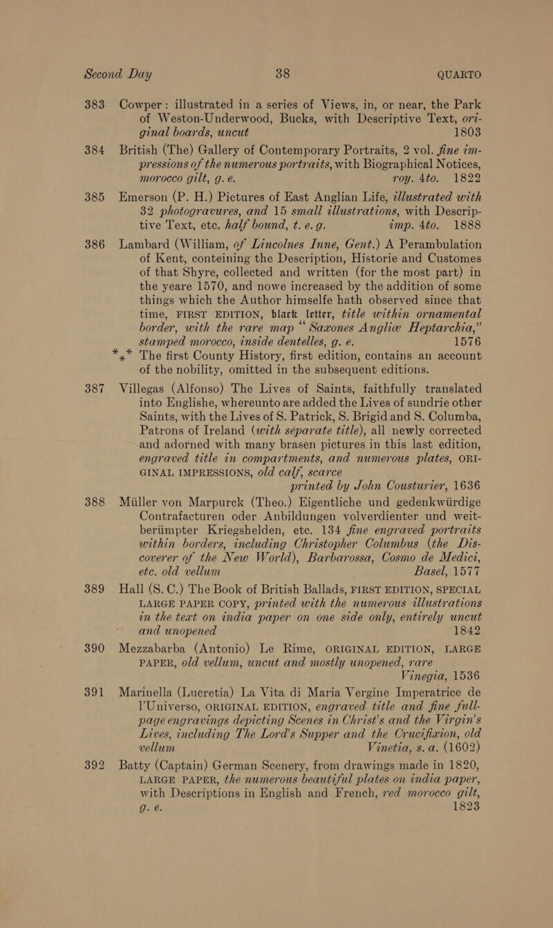 383 Cowper: illustrated in a series of Views, in, or near, the Park of Weston-Underwood, Bucks, with Descriptive Text, o77?- ginal boards, uncut 1803 384 British (The) Gallery of Contemporary Portraits, 2 vol. fine im- pressions of the numerous portraits, with Biographical Notices, morocco gilt, g. é. roy. 4to. 1822 385 Emerson (P. H.) Pictures of East Anglian Life, illustrated with 32 photogravures, and 15 small illustrations, with Descrip- tive Text, etc. half bound, t. e.g. amp. 4to. 1888 386 Lambard (William, of Lincolnes Inne, Gent.) A Perambulation of Kent, conteining the Description, Historie and Customes of that Shyre, collected and written (for the most part) in the yeare 1570, and nowe increased by the addition of some things which the Author himselfe hath observed since that time, FIRST EDITION, black letter, tetle within ornamental border, with the rare map “Sazxones Anglie Heptarchia,” stamped morocco, inside dentelles, g. e. 1576 x The first County History, first edition, contains an account of the nobility, omitted in the subsequent editions. 387 Villegas (Alfonso) The Lives of Saints, faithfully translated into Englishe, whereunto are added the Lives of sundrie other Saints, with the Lives of S. Patrick, S. Brigid and 8. Columba, Patrons of Ireland (with separate title), all newly corrected and adorned with many brasen pictures in this last edition, engraved title in compartments, and numerous plates, ORI- GINAL IMPRESSIONS, old calf, scarce printed by John Cousturier, 1636 388 Miiller von Marpurck (Theo.) Eigentliche und gedenkwiirdige Contrafacturen oder Anbildungen volverdienter und weit- beriimpter Kriegshelden, etc. 134 jine engraved portraits within borders, including Christopher Columbus (the Dis- coverer of the New World), Barbarossa, Cosmo de Medici, etc. old vellum Basel, 1577 389 Hall (S.C.) The Book of British Ballads, FIRST EDITION, SPECIAL LARGE PAPER COPY, printed with the numerous illustrations in the teat on india paper on one side only, entirely uncut and unopened 1842 390 Mezzabarba (Antonio) Le Rime, ORIGINAL EDITION, LARGE PAPER, old vellum, uncut and mostly unopened, rare Vinegia, 1536 391 Marinella (Lucretia) La Vita di Maria Vergine Imperatrice de Universo, ORIGINAL EDITION, engraved title and fine full- page engravings depicting Scenes in Christ’s and the Virgin’s Lives, including The Lord’s Supper and the Crucifixion, old vellum Vinetia, s.a. (1602) 392 Batty (Captain) German Scenery, from drawings made in 1820, LARGE PAPER, the numerous beautiful plates on india paper, with Descriptions in English and French, red morocco gilt, Tae. 1823