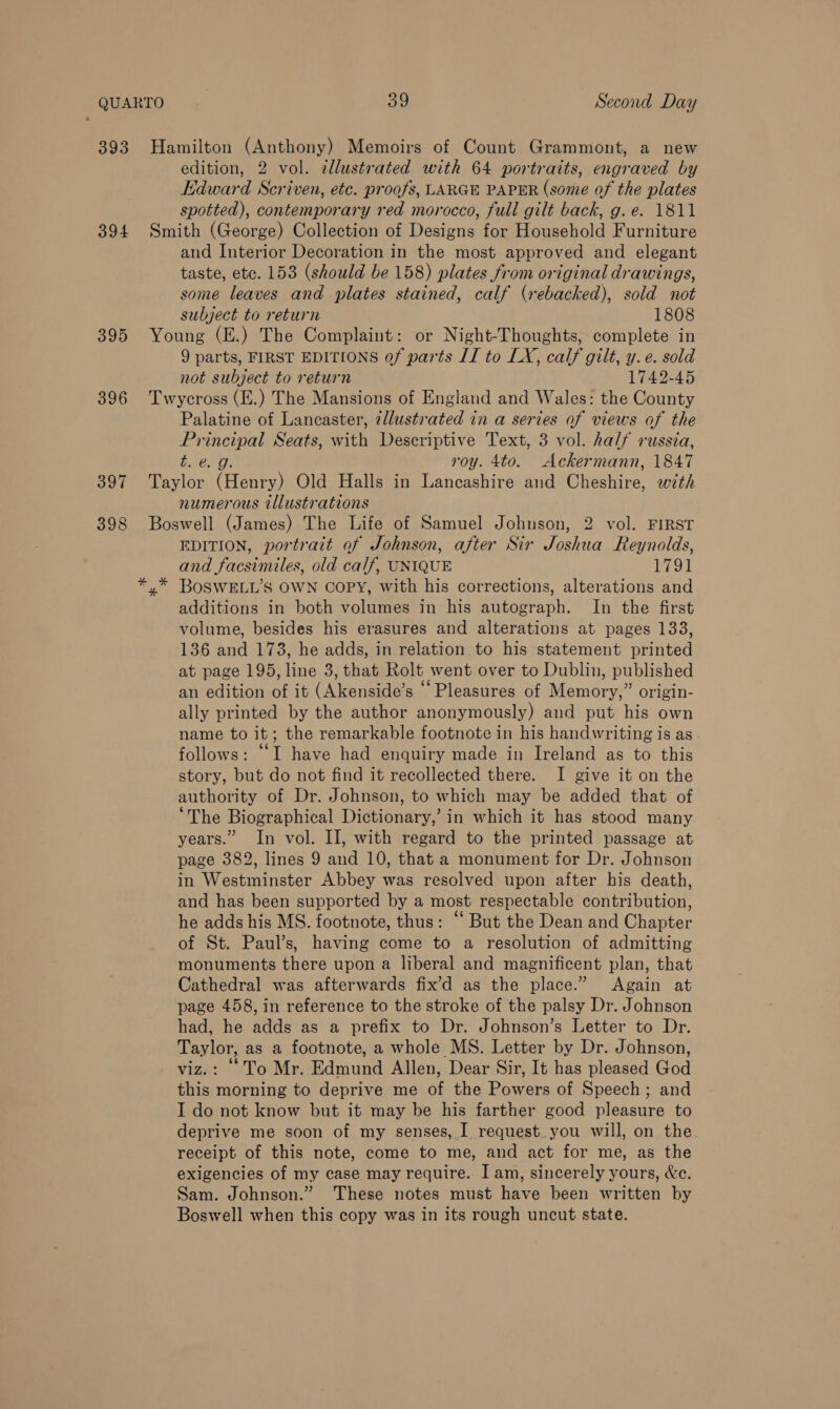 393 394 395 396 397 398 Hamilton (Anthony) Memoirs of Count Grammont, a new edition, 2 vol. illustrated with 64 portraits, engraved by Edward Scriven, etc. proofs, LARGE PAPER (some of the plates spotted), contemporary red morocco, full gilt back, g.e. 1811 Smith (George) Collection of Designs for Household Furniture and Interior Decoration in the most approved and elegant taste, etc. 153 (should be 158) plates from original drawings, some leaves and plates stained, calf (rebacked), sold not subject to return 1808 Young (E.) The Complaint: or Night-Thoughts, complete in 9 parts, FIRST EDITIONS of parts II to LX, calf gilt, y. e. sold not subject to return 1742-45 Twycross (E.) The Mansions of Englaud and Wales: the County Palatine of Lancaster, illustrated in a series of views of the Principal Seats, with Descriptive Text, 3 vol. half russia, t. @&amp; g. roy. 4to. Ackermann, 1847 Taylor (Henry) Old Halls in Lancashire and Cheshire, with numerous illustrations Boswell (James) The Life of Samuel Johnson, 2 vol. FIRST EDITION, portrait of Johnson, after Sir Joshua Reynolds, and facsimiles, old calf, UNIQUE 1791 additions in both volumes in his autograph. In the first volume, besides his erasures and alterations at pages 133, 136 and 173, he adds, in relation to his statement printed at page 195, line 3, that Rolt went over to Dublin, published an edition of it (Akenside’s “Pleasures of Memory,” origin- ally printed by the author anonymously) and put his own name to it; the remarkable footnote in his handwriting is as follows: “I have had enquiry made in Ireland as to this story, but do not find it recollected there. I give it on the authority of Dr. Johnson, to which may be added that of ‘The Biographical Dictionary,’ in which it has stood many years.” In vol. II, with regard to the printed passage at page 382, lines 9 and 10, that a monument for Dr. Johnson in Westminster Abbey was resolved upon after his death, and has been supported by a most respectable contribution, he adds his MS. footnote, thus: “ But the Dean and Chapter of St. Paul’s, having come to a resolution of admitting monuments there upon a liberal and magnificent plan, that Cathedral was afterwards fix’d as the place.” Again at page 458, in reference to the stroke of the palsy Dr. Johnson had, he adds as a prefix to Dr. Johnson’s Letter to Dr. Taylor, as a footnote, a whole MS. Letter by Dr. Johnson, viz.: ‘To Mr. Edmund Allen, Dear Sir, It has pleased God this morning to deprive me of the Powers of Speech; and I do not know but it may be his farther good pleasure to deprive me soon of my senses, I request..you will, on the receipt of this note, come to me, and act for me, as the exigencies of my case may require. I am, sincerely yours, &amp;e. Sam. Johnson.” These notes must have been written by Boswell when this copy was in its rough uncut state.