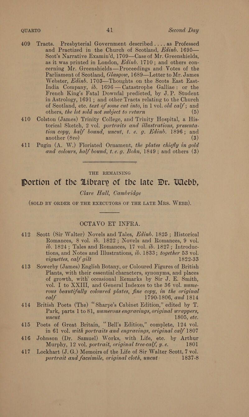 409 Tracts. Presbyterial Government described....as Professed and Practized in the Church of Scotland, Kdinb. 1695— Scot’s Narrative Examin’d, 1709—Case of Mr. Greenshields, as it was printed in London, Hdinb. 1710; and others con- cerning Mr. Greenshields—FProceedings and Votes of the Parliament of Scotland, Glasgow, 1689—Letter to Mr. James Webster, Hdinb. 1703—Thoughts on the Scots East East- India Company, 2b. 1696— Catastrophe Galliae: or the French King’s Fatal Downfal predicted, by J.P. Student in Astrology, 1691; and other Tracts relating to the Church of Scotland, etc. teat.of some cut into, in 1 vol. old calf; and others, the lot sold not subject to return (5) 410 Colston (James) Trinity College, and Trinity Hospital, a His- torical Sketch, 2 vol. portraits and illustrations, presenta- tion copy, half bound, uncut, t. e. g. Kdinb. 1896; and another (8vo) (3) 411 Pugin (A. W.) Floriated Ornament, the plates chiefly in gold and colours, half bound, t.e.g. Bohn, 1849; and others (3) THE REMAINING Portion of the Dibrary of the late Dr. Webb, Clare Hall, Cambridge (SOLD BY ORDER OF THE EXECUTORS OF THE LATE Mrs. WEBB). OCTAVO ET INFRA. 412 Scott (Sir Walter) Novels and Tales, Hdinb. 1825 ; Historical Romances, 8 vol. 7b. 1822; Novels and Romances, 9 vol. 1b. 1824; Tales and Romances, 17 vol. 7b. 1827; Introduc- tions, and Notes and Illustrations, 2b. 1833; together 53 vol. vignettes, calf gilt 1822-33 413 Sowerby (James) English Botany, or Coloured Figures of British Plants, with their essential characters, synonyms, and places of growth, with occasional Remarks by Sir J. E. Smith, vol. I to XXIII, and General Indexes to the 36 vol. nume- rous beautifully coloured plates, fine copy, in the original calf 1790-1806, and 1814 414 British Poets (The) “‘Sharpe’s Cabinet Edition,” edited by T. Park, parts 1 to 81, numerous engravings, original wrappers, uncut 1805, ete. 415 Poets of Great Britain, “ Bell’s Edition,” complete, 124 vol. in 61 vol. with portraits and engravings, original calf 1807 416 Johnson (Dr. Samuel) Works, with Life, ete. by Arthur Murphy, 12 vol. portrazt, original tree-calf, y.e. 1801 417 Lockhart (J.G.) Memoirs of the Life of Sir Walter Scott, 7 vol. portrait and facsimile, original cloth, uncut 1837-8