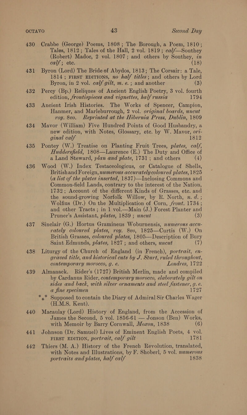 430 431 439 433 434 435 436 437 438 439 440 Crabbe (George) Poems, 1808; The Borough, a Poem, 1810; Tales, 1812; Tales of the Hall, 2 vol. 1819; cal/—Southey (Robert) Madoc, 2 vol. 1807; and others by Southey, in calf; ete. (18) Byron (Lord) The Bride of Abydos, 1813; The Corsair: a Tale, 1814 ; FIRST EDITIONS, no half titles; and others by Lord Byron, in 2 vol. calf gilt, m. e. ; and another (3) Percy (Bp.) Reliques of Ancient English Poetry, 3 vol. fourth edition, /rontispieces and vignettes, half russia 1794 Ancient Irish Histories. The Works of Spencer, Campion, Hanmer, and Marleburrough, 2 vol. orginal boards, uncut roy. 8vo. Reprinted at the Hibernia Press, Dublin, 1809 Mavor (William) Five Hundred Points of Good Husbandry, a new edition, with Notes, Glossary, etc. by W. Mavor, o77- ginal calf 1812 Pontey (W.) Treatise on Planting Fruit Trees, plates, calf, Huddersfield, 1808—Laurence (E.) The Duty and Office of a Land Steward, plan and plate, 1731 ; and others (4) Wood (W.) Index Testaceologicus, or Catalogue of Shells, Britishand Foreign, nwmerous accurately coloured plates, 1825 (a list of the plates inserted, 1837)—Inclosing Commons and Common-field Lands, contrary to the interest of the Nation, 1732; Account of the different Kinds of Grasses, etc. and the sound-growing Norfolk Willow, by R. North, n. d. ; Wolfius (Dr.) On the Multiplication of Corn, front. 1734; and other Tracts ; in 1 vol.—Main (J.) Forest Planter and Pruner’s Assistant, plates, 1839 ; uncut (3) Sinclair (G.) Hortus Gramineus Woburnensis, numerous accu- rately coloured plates, roy. 8vo, 1825—Curtis (W.) On British Grasses, coloured plates, 1805—Description of Bury Saint Edmunds, plates, 1827 ; and others, uncut (7) Liturgy of the Church of England (in French), portrazt, en- graved title, and historical cuts by J. Sturt, ruled throughout, contemporary morocco, g. é. Londres, 1722 Almanack. Rider’s (1727) British Merlin, made and compiled by Cardanus Rider, contemporary morocco, elaborately gilt on sides and back, with silver ornaments and steel fastener, g. é. a fine specimen Las (H.M.S. Kent). Macaulay (Lord) History of England, from the Accession of James the Second, 5 vol. 1856-61 — Jonson (Ben) Works, with Memoir by Barry Cornwall, J/oxon, 1838 (6) Johnson (Dr. Samuel) Lives of Eminent English Poets, 4 vol. FIRST EDITION, portrait, calf gilt 1781 Thiers (M. A.) History of the French Revolution, translated, with Notes and Illustrations, by F. Shoberl, 5 vol. nwmerous portraits and plates, half calf 1838