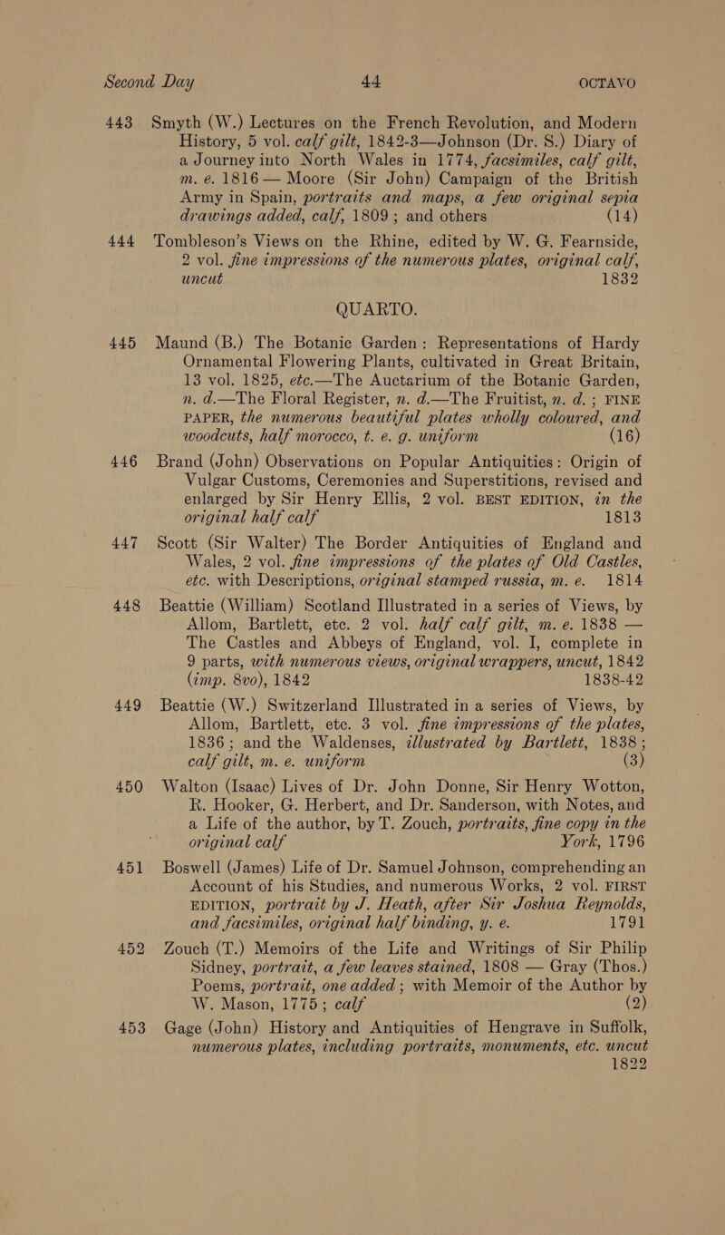 444 445 446 447 448 449 450 451 453 History, 5 vol. calf gilt, 1842-3—Johnson (Dr. 8.) Diary of a Journey into North Wales in 1774, facsimiles, calf gilt, m. é. 1816 — Moore (Sir John) Campaign of the British Army in Spain, portraits and maps, a few original sepia drawings added, calf, 1809 ; and others (14) Tombleson’s Views on the Rhine, edited by W. G. Fearnside, 2 vol. fine impressions of the numerous plates, original calf, uncut 1832 QUARTO. Maund (B.) The Botanic Garden: Representations of Hardy Ornamental Flowering Plants, cultivated in Great Britain, 13 vol. 1825, e¢e.—The Auctarium of the Botanic Garden, n. d.—The Floral Register, n. d—The Fruitist, ». d. ; FINE PAPER, the numerous beautiful plates wholly coloured, and woodcuts, half morocco, t. e. g. uniform (16) Brand (John) Observations on Popular Antiquities: Origin of Vulgar Customs, Ceremonies and Superstitions, revised and enlarged by Sir Henry Ellis, 2 vol. BEST EDITION, zn the original half calf 1813 Scott (Sir Walter) The Border Antiquities of England and Wales, 2 vol. fine impressions of the plates of Old Castles, etc. with Descriptions, orzginal stamped russia, m.e. 1814 Beattie (William) Scotland Illustrated in a series of Views, by Allom, Bartlett, etc. 2 vol. half calf gilt, m. e. 1838 — The Castles and Abbeys of England, vol. I, complete in 9 parts, with numerous views, original wrappers, uncut, 1842 (imp. 8vo), 1842 1838-42 Beattie (W.) Switzerland Illustrated in a series of Views, by Allom, Bartlett, etc. 3 vol. fine impressions of the plates, 1836; and the Waldenses, zllustrated by Bartlett, 1838 ; calf gilt, m. e. uniform (3) Walton (Isaac) Lives of Dr. John Donne, Sir Henry Wotton, R. Hooker, G. Herbert, and Dr. Sanderson, with Notes, and a Life of the author, by T. Zouch, portraits, fine copy in the original calf York, 1796 Boswell (James) Life of Dr. Samuel Johnson, comprehending an Account of his Studies, and numerous Works, 2 vol. FIRST EDITION, portrait by J. Heath, after Sir Joshua Reynolds, and facsimiles, original half binding, y. e. 1791 Zouch (T.) Memoirs of the Life and Writings of Sir Philip Sidney, portrait, a few leaves stained, 1808 — Gray (Thos.) Poems, portrait, one added ; with Memoir of the Author by W. Mason, 1775; calf (2) Gage (John) History and Antiquities of Hengrave in Suffolk, numerous plates, including portraits, monuments, etc. uncut 1822