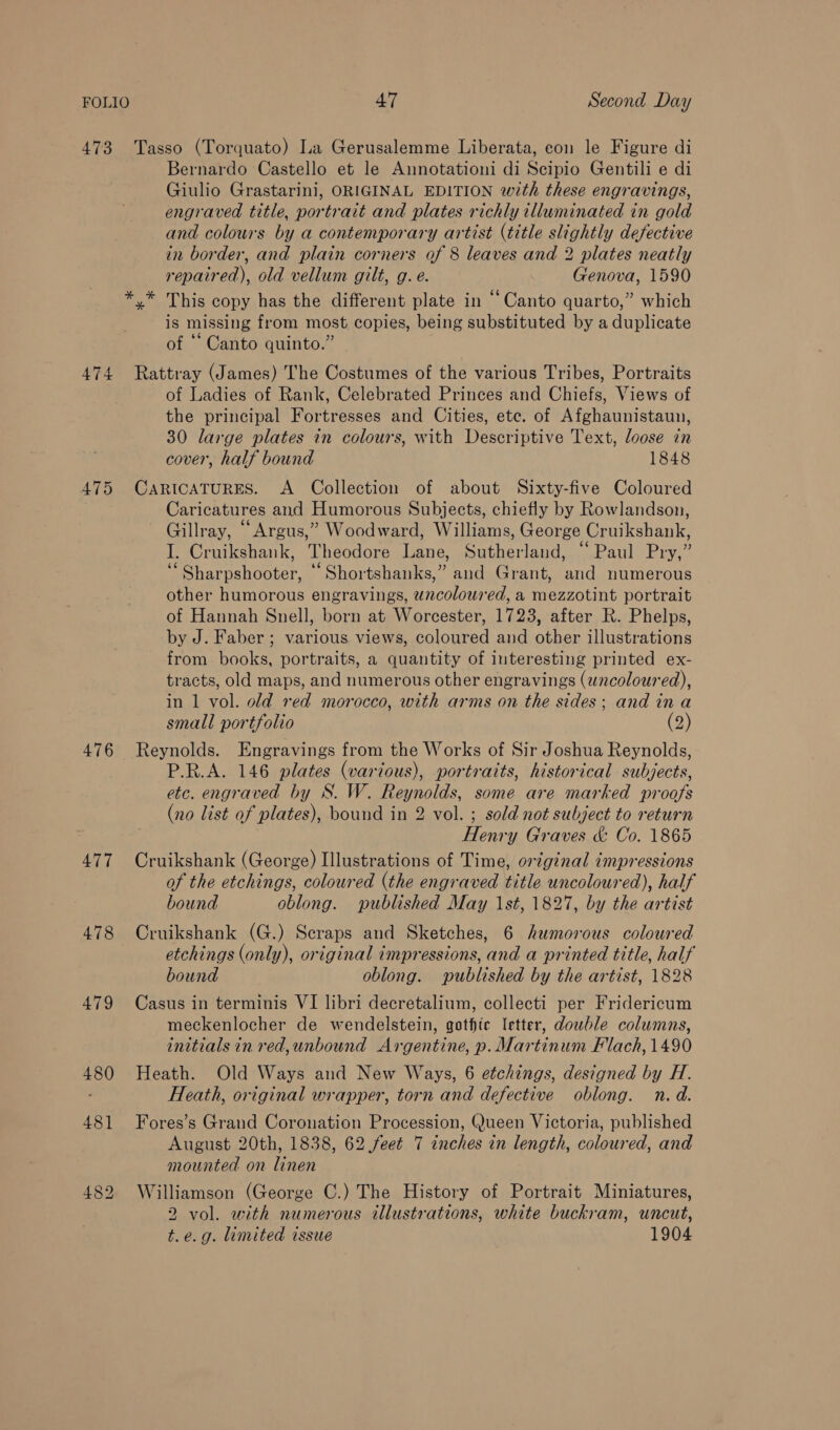 Bernardo Castello et le Annotationi di Scipio Gentili e di Giulio Grastarini, ORIGINAL EDITION with these engravings, engraved title, portrait and plates richly illuminated in gold and colours by a contemporary artist (title slightly defective in border, and plain corners of 8 leaves and 2 plates neatly repaired), old vellum gilt, g. e. Genova, 1590 y* This copy has the different plate in “Canto quarto,” which is missing from most copies, being substituted by a duplicate of ‘* Canto quinto.” 475 476 477 478 479 480 481 of Ladies of Rank, Celebrated Princes and Chiefs, Views of the principal Fortresses and Cities, ete. of Afghaunistaun, 30 large plates in colours, with Descriptive Text, loose in cover, half bound 1848 CARICATURES. A Collection of about Sixty-five Coloured Caricatures and Humorous Subjects, chiefly by Rowlandson, Gillray, “Argus,” Woodward, Williams, George Cruikshank, I. Cruikshank, Theodore Lane, Sutherland, “Paul Pry,” ‘“Sharpshooter, ‘ Shortshanks,” and Grant, and numerous other humorous engravings, uncoloured, a mezzotint portrait of Hannah Snell, born at Worcester, 1723, after R. Phelps, by J. Faber ; various views, coloured and other illustrations from. books, portraits, a quantity of interesting printed ex- tracts, old maps, and numerous other engravings (wncoloured), in 1 vol. old red morocco, with arms on the sides; and ina small portfolio (2) Reynolds. Engravings from the Works of Sir Joshua Reynolds, P.R.A. 146 plates (various), portraits, historical subjects, etc. engraved by S. W. Reynolds, some are marked proofs (no list of plates), bound in 2 vol. ; sold not subject to return | Henry Graves &amp; Co. 1865 Cruikshank (George) Illustrations of Time, original impressions of the etchings, coloured (the engraved title uncoloured), half bound oblong. published May 1st, 1827, by the artist Cruikshank (G.) Seraps and Sketches, 6 humorous coloured etchings (only), original impressions, and a printed title, half bound oblong. published by the artist, 1828 Casus in terminis VI libri decretalium, collecti per Fridericum meckenlocher de wendelstein, gothic letter, dowble columns, initials in red, unbound Argentine, p. Martinum Flach, 1490 Heath. Old Ways and New Ways, 6 etchings, designed by H. Heath, original wrapper, torn and defective oblong. n.d. Fores’s Grand Coronation Procession, (Jueen Victoria, published August 20th, 1838, 62 feet 7 inches in length, coloured, and mounted on linen Williamson (George C.) The History of Portrait Miniatures, 2 vol. with numerous illustrations, white buckram, uncut, t.e.g. limited issue 1904