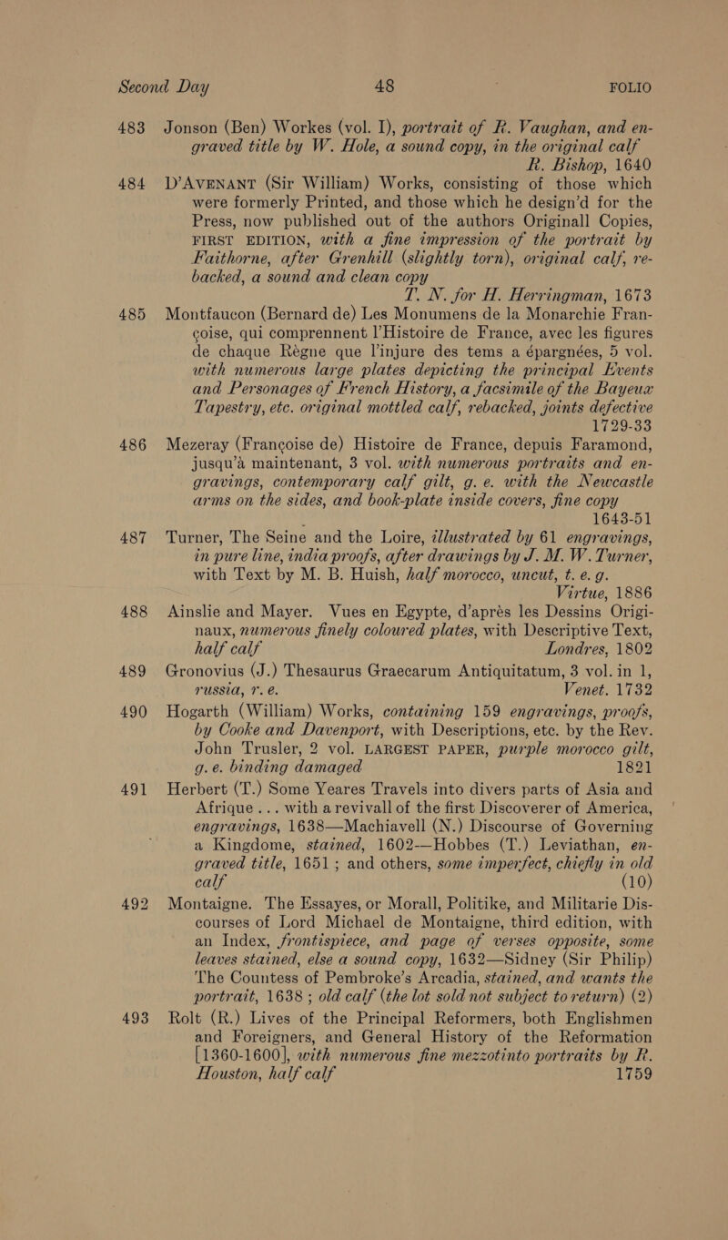 484 485 486 487 488 489 490 491 493 graved title by W. Hole, a sound copy, in the original calf h. Bishop, 1640 D’AvENANT (Sir William) Works, consisting of those which were formerly Printed, and those which he design’d for the Press, now published out of the authors Originall Copies, FIRST EDITION, with a fine impression of the portrait by Faithorne, after Grenhill (slightly torn), original calf, re- backed, a sound and clean copy T. N. for H. Herringman, 1673 Montfaucon (Bernard de) Les Monumens de la Monarchie Fran- goise, qui comprennent |’Histoire de France, avec les figures de chaque Regne que l’injure des tems a épargnées, 5 vol. with numerous large plates depicting the principal Kvents and Personages of French History, a facsimile of the Bayeux Tapestry, etc. original mottled calf, rebacked, joints defective 1729-33 Mezeray (Francoise de) Histoire de France, depuis Faramond, jusqu’a maintenant, 3 vol. with numerous portraits and en- gravings, contemporary calf gilt, g.e. with the Newcastle arms on the sides, and book-plate inside covers, fine copy ; 1643-51 Turner, The Seine and the Loire, zllustrated by 61 engravings, in pure line, india proofs, after drawings by J. M. W. Turner, with Text by M. B. Huish, half morocco, uncut, t. e. g. Virtue, 1886 Ainslie and Mayer. Vues en Egypte, d’aprés les Dessins Origi- naux, numerous finely coloured plates, with Descriptive Text, half calf Londres, 1802 Gronovius (J.) Thesaurus Graecarum Antiquitatum, 3 vol. in 1, russia, 1. é. Venet. 1732 Hogarth (William) Works, containing 159 engravings, proofs, by Cooke and Davenport, with Descriptions, etc. by the Rev. John Trusler, 2 vol. LARGEST PAPER, purple morocco gilt, g.e. binding damaged 1821 Herbert (T.) Some Yeares Travels into divers parts of Asia and Afrique... with arevivall of the first Discoverer of America, engravings, 1638—Machiavell (N.) Discourse of Governing a Kingdome, stained, 1602-—Hobbes (T.) Leviathan, en- graved title, 1651; and others, some imperfect, chiefly in old calf (10) Montaigne. The Hssayes, or Morall, Politike, and Militarie Dis- courses of Lord Michael de Montaigne, third edition, with an Index, frontispiece, and page of verses opposite, some leaves stained, else a sound copy, 1632—Sidney (Sir Philip) The Countess of Pembroke’s Arcadia, stained, and wants the portrait, 1638 ; old calf (the lot sold not subject to return) (2) Rolt (R.) Lives of the Principal Reformers, both Englishmen and Foreigners, and General History of the Reformation [1360-1600], with numerous fine mezzotinto portraits by R. Houston, half calf 1759