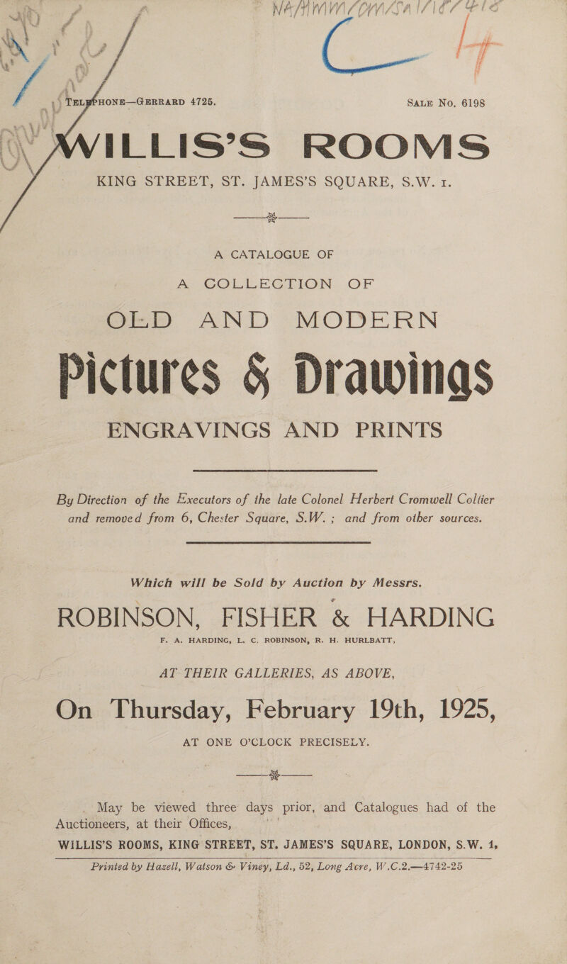 NAY /¥ V1 I VV l/ f (gy VASA I Ze yy if SALE No. 6198 ILLIS’S ROOMS KING STREET, ST. JAMES’S SQUARE, S.W. 1.  &amp; sy  ake  A CATALOGUE OF A: COLLEGTION, OF aa AND MODERN Pictures &amp; Drawings ENGRAVINGS AND PRINTS By Direction of the Executors of the late Colonel Herbert Cromwell Collier and removed from 6, Chester Square, S.W.; and from other sources. Which will be Sold by Auction by Messrs. ROBINSON, FISHER &amp; HARDING AT THEIR GALLERIES, AS ABOVE, On Thursday, February 19th, 1925, AT ONE O’CLOCK PRECISELY. 3   ._ May be kwed three: days prior, and Catalogues had of the Auctioneers, at their Offices, WILLIS’S ROOMS, KING STREET, ST. JAMES’S SQUARE, LONDON, S.W. 1, Printed by Hazell, Watson &amp; Viney, Ld., 52, Long Acre, W.C.2.—4742-25 