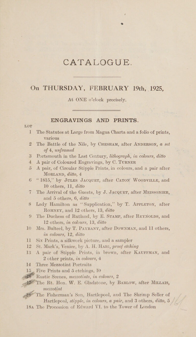 CA TALG@GUE.   On THURSDAY, FEBRUARY 19th, 1925, At ONE o’clock precisely.  ENGRAVINGS AND PRINTS. LOT 1 The Statutes at Large from Magna Charta and a folio of prints, various 2 The Battle of the Nile, by CHESHAM, after ANDERSON, @ set of 4, unframed 3 Portsmouth in the Last Century, lithograph, in colours, ditto 4 <A pair of Coloured Engravings, by C. TURNER 5 <A pair, of Circular Stipple Prints, in colours, and a pair after MoRLAND, ditto, 4 6 “1815,” by JULES JACQUET, aiter CATON ny nes and 10 others, 11, ditto 7 The Arrival of the Guests, by J. JACQUET, after MEISSONIER, and 5 others, 6, ditto 8 Lady Hamilton as ‘‘Supplication,” by T. APPLETON, after Romney, and 12 others, 13, ditto 9 The Duchess of Rutland, by E. Stamp, after REYNOLDS, and 12 others, in colours, 13, ditto 10 Mrs. Bulteel, by T. Payvrany, after DownMAN, and 11 others, um colours, 12, ditto 11 Six Prints, a silkwork picture, and a sampler 12 St. Mark’s, Venice, by A. H. Hatc, proof etching 13 A pair of Stipple Prints, in brown, after KAUFFMAN, and 2 other prints, 7 colours, 4 14 Three Mezzotint Portraits . Hive Prints and 5 etchings, 10 5 Rustic Scenes, mezzotints, in colours, 2 ae The Rt. Hon. W. E. Gladstone, by Bartow, after Mrmxais, mezzotint Fr =* The Fisherman’s Son, Hartlepool, and The Shrimp Seller of Hartlepcol, stippie, in colours, a pair, and 3 others, ditto, 5 18a The Procession of Edward VI. to the Tower of London  