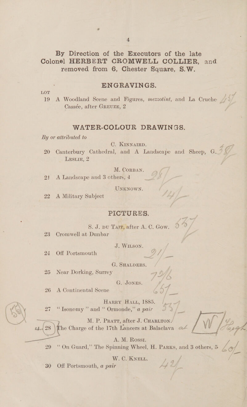 By Direction of the Executors of the late Colonel HERBERT CROMWELL COLLIER, and removed from 6, Chester Square, S.W. ENGRAVINGS. LOT Spe 19 A Woodland Scene and Figures, mezzotinit, and La Cruche “/.; Cassée, after GREUZE, 2 WATER-COLOUR DRAWING S. By or attributed to C. KINNAIRD. 4 ot 20 Canterbury Cathedral, and A Landscape and Sheep, G. Y LESLIE, 2 M. CorBAN. 2! <A Landscape and 3 others, 4 UNKNOWN. 22 A Military Subject PICTURES. S. J. pu Tarafter A.C. Gow. O 0 23 Cromwell at Dunbar J. WILSON. Off Portsmouth bo Ha G. SHALDERS. 25 Near Dorking, Surrey G. JONES. 26 A Continental Scene Harry Hay, 1885. 27 ““Tsonomy ” and “ Ormonde,” a pair   _————~ --- M. P. Pratt, after J. CHARLTON, li [Yo = th. og 8 ) fie Charge of the 17th Lancers at Balaclava a4 f ** fs ha Oe, ff Y BRO Ei A. M. Rosst. 29 “On Guard,” The Spinning Wheel, H. Parks, and 3 others, 5 re ot W. C. KNELL. eee 30 Off Portsmouth, a par Afb &amp;A