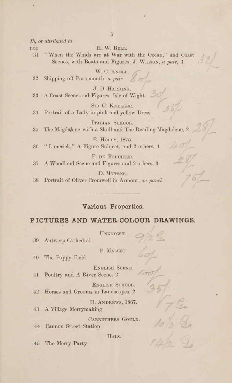 LOT ol o2 33 34 36 37 38 H.W. Brus: “When the Winds are at War with the Ocean,” and Coast Scenes, with Boats and Figures, J. WILson, a pair, 3 W.C. KNELL. Shipping off Portsmouth, a pair | J. D. Harpine. A Coast Scene and Figures, Isle of Wight Sir G. KNELLER. Portrait of a Lady in pink and yellow Dress ITALIAN SCHOOL. The Magdalene with a Skull and The Reading Magdalene, 2 EK. Houzy, 1875. “* Limerick,’ A Figure Subject, and 2 others, 4 F. DE FoucHTER. A Woodland Scene and Figures and 2 others, 3 D. MyTEns. . Portrait of Oliver Cromwell in Armour, on panel Various Properties. 40 4] 42 43 44 45 UNKNOWN. Antwerp Cathedral P. MALuet., The Poppy Field ENGLISH SCENE. Poultry and A River Scene, 2 ENGLISH SCHOOL. Horses and Grooms in Landscapes, 2 H. ANDREWS, 1867. A Village Merrymaking CARRUTHERS GOULD. Cannon Street Station HALS. The Merry Party