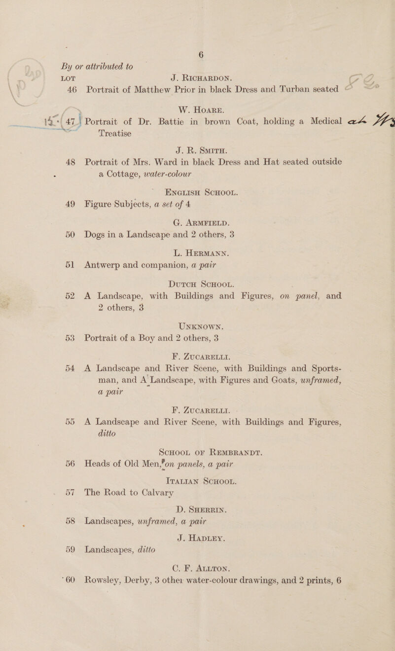 By or attributed to LOT J. RICHARDON. 7 46 Portrait of Matthew Prior in black Dress and Turban seated © x Sy ie W. Hoare. 14.*| 47 i Portrait of Dr. Battie in brown Coat, holding a Medical @A IVs SV sgpae Treatise J. R. SMIrH. 48 Portrait of Mrs. Ward in black Dress and Hat seated outside a Cottage, water-colour ENGLISH SCHOOL. 49 Figure Subjects, a set of 4 G. ARMFIELD. 50 Dogs in a Landscape and 2 others, 3 L. HERMANN. 51 Antwerp and companion, a pair DutcH SCHOOL. : 52 A Landscape, with Buildings and Figures, on panel, and 2 others, 3 Unknown. 53 Portrait of a Boy and 2 others, 3 F. ZUCARELLI. 54 A Landscape and River Scene, with Buildings and Sports- man, and A Landscape, with Figures and Goats, unframed, a pair F, ZUCARELLI. 55 <A Landscape and River Scene, with Buildings and Figures, ditto ScHOOL oF REMBRANDT. 56 Heads of Old Men,*on panels, a pair ITALIAN SCHOOL. The Road to Calvary =I OU D. SHERRIN. 58 Landscapes, unframed, a pair J. HADLEY. 59 Landscapes, ditto C. F. ALLTON. ‘60 Rowsley, Derby, 3 other water-colour drawings, and 2 prints, 6