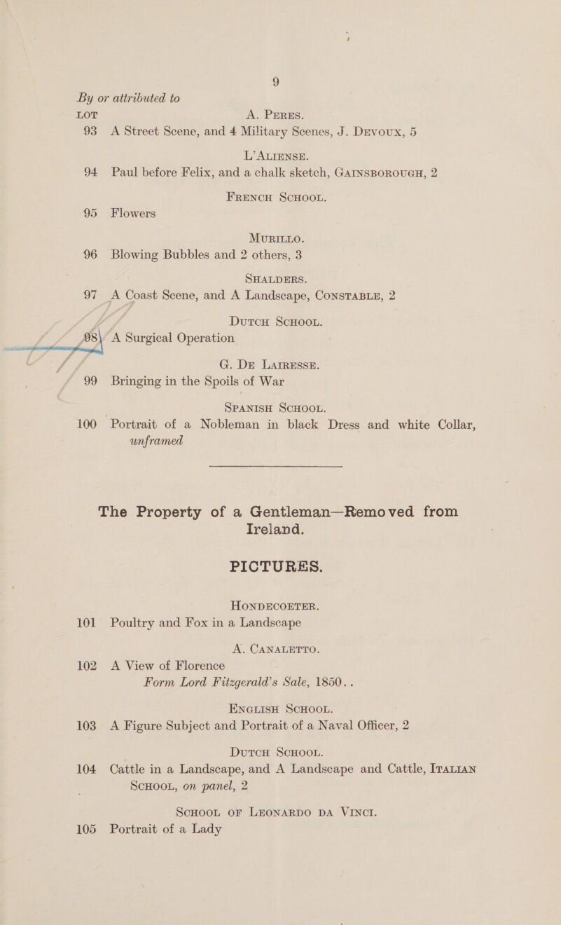 By or attributed to LOT A. PEREs. 93 <A Street Scene, and 4 Military Scenes, J. DEvoux, 5 L’ ALIENSE. 94 Paul before Felix, and a chalk sketch, GAINSBOROUGH, 2 FRENCH SCHOOL. 95 Flowers MURILLO. 96 Blowing Bubbles and 2 others, 3 SHALDERS. 97 A Coast Scene, and A Landscape, ConsTaBLE, 2 _ DutcH ScHOOL. A Surgical Operation  G. De LAIRESSE. 99 Bringing in the Spoils of War SPANISH SCHOOL. 100 Portrait of a Nobleman in black Dress and white Collar, unframed The Property of a Gentleman—Removed from Ireland. PICTURES. HONDECOETER. 101 Poultry and Fox in a Landscape A. CANALETTO. 102 A View of Florence Form Lord Fitzgerald’s Sale, 1850. . ENGLISH SCHOOL. 103. A Figure Subject and Portrait of a Naval Officer, 2 DutcH SCHOOL. 104 Cattle in a Landscape, and A Landscape and Cattle, ITALIAN SCHOOL, on panel, 2 ScHoot oF LEonARDO DA VINCI. 105 Portrait of a Lady