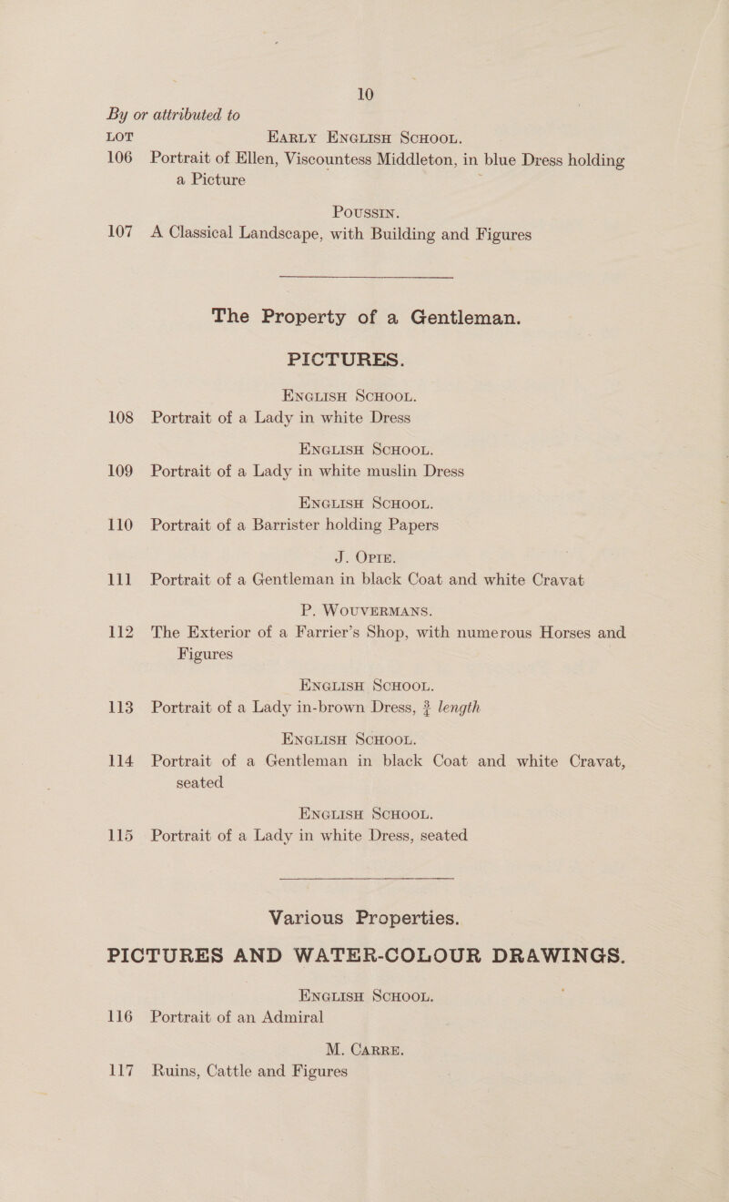 By or attributed to LOT EARLY ENGLISH SCHOOL. 106 Portrait of Ellen, Viscountess Middleton, in blue Dress holding a Picture ; POUSSIN. 107 A Classical Landscape, with Building and Figures The Property of a Gentleman. PICTURES. ENGLISH SCHOOL. 108 Portrait of a Lady in white Dress ENGLISH SCHOOL. 109 Portrait of a Lady in white muslin Dress ENGLISH SCHOOL. 110 Portrait of a Barrister holding Papers J Opie: 111 Portrait of a Gentleman in black Coat and white Cravat P. WOUVERMANS. 112 The Exterior of a Farrier’s Shop, with numerous Horses and Figures ENGLISH SCHOOL. 113 Portrait of a Lady in-brown Dress, ? length ENGLISH SCHOOL. 114 Portrait of a Gentleman in black Coat and white Cravat, seated ENGLISH SCHOOL. 115 Portrait of a Lady in white Dress, seated Various Properties. PICTURES AND WATER-COLOUR DRAWINGS. ENGLISH SCHOOL. 116 Portrait of an Admiral M. CARRE. 117 Ruins, Cattle and Figures