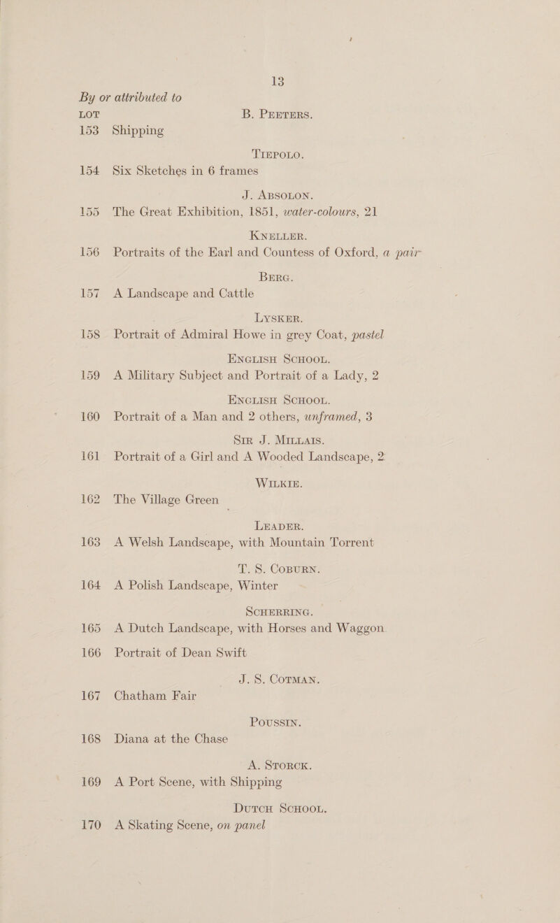 LOT 153 154 160 161 162 163 168 169 170 B. PEETERS. Shipping TIEPOLO. Six Sketches in 6 frames J. ABSOLON. The Great Exhibition, 1851, water-colours, 21 KNELLER. Portraits of the Earl and Countess of Oxford, a@ pair BERG. A Landscape and Cattle LYSKER. Portrait of Admiral Howe in grey Coat, pastel ENGLISH SCHOOL. A Military Subject and Portrait of a Lady, 2 ENGLISH SCHOOL. Portrait of a Man and 2 others, unframed, 3 Siz J. MILuats. Portrait of a Girl and A Wooded Landscape, 2: WILKIE. The Village Green | LEADER. A Welsh Landscape, with Mountain Torrent T. S. COBURN. A Polish Landscape, Winter SCHERRING. A Dutch Landscape, with Horses and Waggon. Portrait of Dean Swift J.S. COTMAN. Chatham Fair POUSSIN. Diana at the Chase A. STORCK. A Port Scene, with Shipping DutTcH SCHOOL. A Skating Scene, on panel