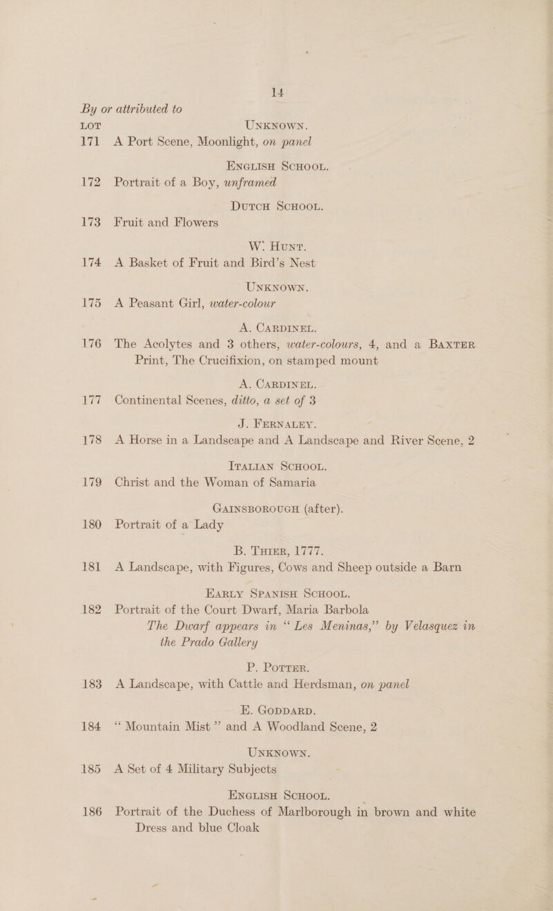 LOT 171 172 173 174 175 176 177 178 178 180 18] 182 183 184 185 186 UNKNOWN. A Port Scene, Moonlight, on panel ENGLISH SCHOOL. Portrait of a Boy, unframed DutTcH SCHOOL. Fruit and Flowers W. Hont. A Basket of Fruit and Bird’s Nest UNKNOWN. A Peasant Girl, water-colour A. CARDINEE. The Acolytes and 3 others, water-colours, 4, and a BAXTER Print, The Crucifixion, on stamped mount A. CARDINEL. Continental Scenes, ditto, a set of 3 J. FERNALEY. A Horse in a Landscape and A Landscape and River Scene, 2 ITALIAN SCHOOL. Christ and the Woman of Samaria GAINSBOROUGH (after). Portrait of a Lady By Toner, 1977. A Landscape, with Figures, Cows and Sheep outside a Barn EARLY SPANISH SCHOOL. Portrait of the Court Dwarf, Maria Barbola The Dwarf appears in “ Les Meninas,” by Velasquez in the Prado Gallery P. Porrsr. A Landscape, with Cattle and Herdsman, on panel E. GODDARD. “Mountain Mist ” and A Woodland Scene, 2 UNKNOWN. A Set of 4 Military Subjects ENGLISH SCHOOL. Portrait of the Duchess of Marlborough in brown and white Dress and blue Cloak
