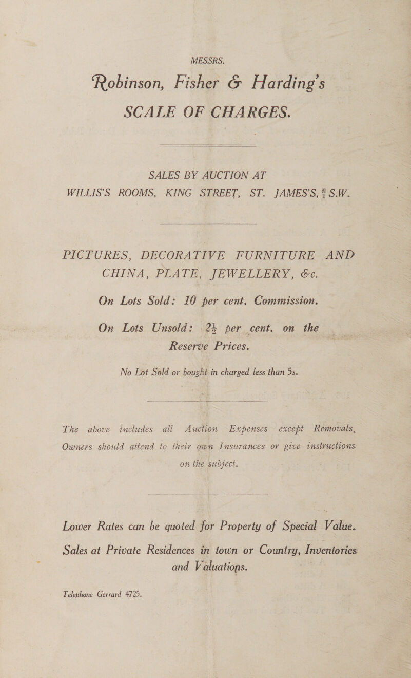 MESSRS. Robinson, Fisher G Harding's SCALE OF CHARGES.   SALES BY AUCTION AT WILLIS’'S ROOMS, KING STREET, ST. JAMES'S, 7 S.W.   PICTURES, DECORATIVE PURNITURE-~AND CHINA, PEATE JEWELLERY, Ce. On Lots Sold: 10 per cent. Commission. On Lots Unsold: 24 per cent. on the 5 ees Reserve Prices. No Lot Sold or bought in charged less than 5s.  The above includes all Auction Expenses except Removals, Owners should attend to their own Insurances or give instructions on the subject.  Lower Rates can be quoted for Property of Special Value. Sales at Private Residences in town or Country, Inventories and Valuations. 3 Telephone Gerrard 4725.