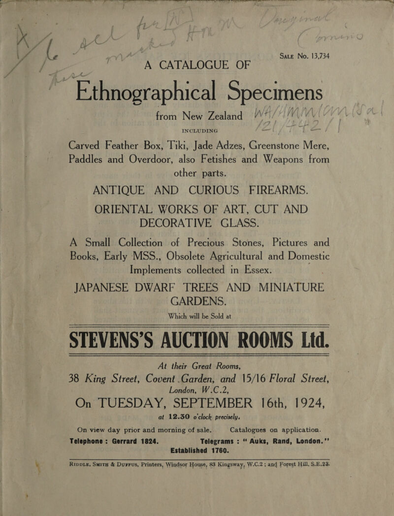  Sate No. 13,734 A CATALOGUE OF fe jean. geri from New Zealand wr | Carved Feather Box, Tiki, et) Adzes, Be bic Na. Paddles and Overdoor, also Fetishes and Weapons from other parts. ANTIQUE AND CURIOUS FIREARMS. ORIENTAL WORKS OF ART, CUT AND DECORATIVE GLASS. A Small Collection of Precious Stones, Pictures and Books, Early MSS., Obsolete Agricultural and Domestic Implements collected in Essex. JAPANESE DWARF TREES AND MINIATURE GARDENS. | STEVENS’S AUCTION ROOMS Ltd. At their Great Rooms, 38 King Street, Covent .Garden, and 15/16 Floral Street, London, W.C.2, On TUESDAY, SEPTEMBER 16th, 1924, at 12.30 o'clock precisely,  On view day prior and morning of sale, Catalogues on application. Telephone : Gerrard 1824. Telegrams : ‘“ Auks, Rand, London.”’ Established 1760. RippLe, Smita &amp; Durrus, Printers, Windsor House, 83 Kingsway, W.C.2 ; and Forest Hill, S.E.23.