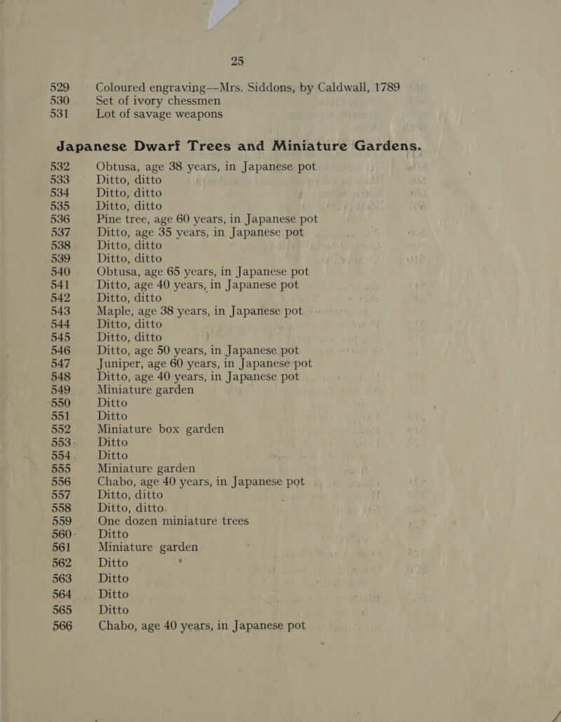529 530 531 25 Coloured engraving—Mrs. Siddons, by Caldwall, 1789 Set of ivory chessmen Lot of savage weapons 532 533 534 535 536 937 538 539 540 541 542 543 . 044 545 546 547 548 549 550 551 592 554 555 556 557 558 559 561 562 563 565 566 Obtusa, age 38 years, in Japanese pot Ditto, ditto Ditto, ditto Ditto, ditto Pine tree, age 60 years, in Japanese pot Ditto, age 35 years, in Japanese pot Ditto, ditto Ditto, ditto Obtusa, age 65 years, in Japanese pot Ditto, age 40 years, in Japanese pot Ditto, ditto Maple, age 38 years, in Japanese pot Ditto, ditto Ditto, ditto Ditto, age 50 years, in Japanese pot Juniper, age 60 years, in Japanese pot Ditto, age 40 years, in Japanese pot Miniature garden Ditto Ditto Miniature box garden Ditto Ditto Miniature garden Chabo, age 40 years, in wan a pot Ditto, ditto Ditto, ditto. One dozen miniature trees Ditto Miniature garden Ditto » Ditto Ditto Ditto Chabo, age 40 years, in Japanese pot