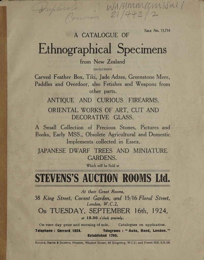 — sae a et ek ilies al re ae a eal a tl ee Ee eT A ee ee ~ / L aAale MWC WV ig Ar { Cyapeen | wiiiinmien vn Hise i Sate No. 13,734 A CATALOGUE OF Ethnographical Specimens from New Zealand Carved Feather Box, Tiki, Jade Adzes, Greenstone Mere, Paddles and Overdoor, also Fetishes and Weapons from other parts. ANTIQUE AND CURIOUS. FIREARMS. ORIENTAL WORKS OF ART, CUT AND DECORATIVE GLASS. A Small Collection of Precious Stones, Prewiressane Books, Early MSS., Obsolete Agricultural and Domestic Implements collected in Essex. JAPANESE DWARF TREES AND MINIATURE GARDENS. Which will be Sold at STEVENS’S AUCTION ROOMS Ltd. At their Great Rooms, 38 King Street, Covent Garden, and 15/16 Floral Street, London, W.C.2, On TUESDAY, SEPTEMBER 16th, 1924, at 12.30. o'clock precisely, ’ On view day prior and morning of sale. Catalogues on application. Telephone : Gerrard 1824. Telegrams : ‘“* Auks, Rand, London.’’ hig Established 1760. Rippiz, Suita &amp; Durrus, Printers, Windsor House, 83 Kingsway, W.C.2 ; and Forest Hill, S.E.23. 