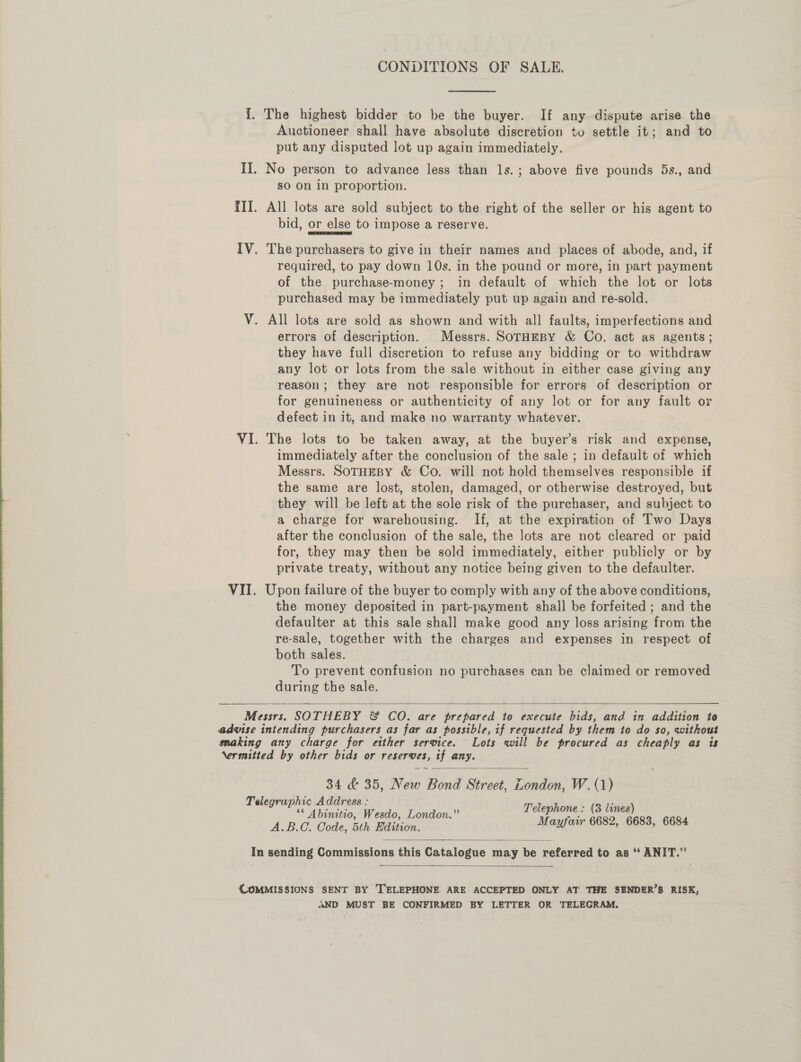 CONDITIONS OF SALE.  I. The highest bidder to be the buyer. If any dispute arise the Auctioneer shall have absolute discretion to settle it; and to put any disputed lot up again immediately. II. No person to advance less than ls. ; above five pounds 5s., and so On In proportion. TII. All lots are sold subject to the right of the seller or his agent to bid, or else to impose a reserve. IV. The purchasers to give in their names and places of abode, and, if required, to pay down 10s. in the pound or more, in part payment of the purchase-money; in default of which the lot or lots purchased may be immediately put up again and re-sold. V. All lots are sold as shown and with all faults, imperfections and errors of description. Messrs. SorHEBY &amp; Co. act as agents; they have full discretion to refuse any bidding or to withdraw any lot or lots from the sale without in either case giving any reason; they are not responsible for errors of description or for genuineness or authenticity of any lot or for any fault or defect in it, and make no warranty whatever. VI. The lots to be taken away, at the buyer’s risk and expense, immediately after the conclusion of the sale ; in default of which Messrs. SOTHEBY &amp; Co. will not hold themselves responsible if the same are lost, stolen, damaged, or otherwise destroyed, but they will be left at the sole risk of the purchaser, and subject to a charge for warehousing. If, at the expiration of Two Days after the conclusion of the sale, the lots are not cleared or paid for, they may then be sold immediately, either publicly or by private treaty, without any notice being given to the defaulter. VII. Upon failure of the buyer to comply with any of the above conditions, the money deposited in part-payment shall be forfeited ; and the defaulter at this sale shall make good any loss arising from the re-sale, together with the charges and expenses in respect of both sales. — | To prevent confusion no purchases can be claimed or removed during the sale.  Messrs. SOTHEBY &amp; CO. are prepared to execute bids, and in addition to advise intending purchasers as far as possible, if requested by them to do so, without making any charge for either service. Lots will be procured as cheaply as is Nermitted by other bids or reserves, if any. 34 &amp; 35, New Bond Street, London, W.(1) Telegraphic Address : 66 ARS fee < Telephone : (3 lines) Abinitio, Wesdo, London. : : A.B.C. Code, 5th Edition. Mayfarr 6682, 6683, 6684     In sending Commissions this Catalogue may be referred to as ‘“‘ ANIT.”’  COMMISSIONS SENT BY TELEPHONE ARE ACCEPTED ONLY AT THE SENDER’S RISK, AND MUST BE CONFIRMED BY LETTER OR TELEGRAM.