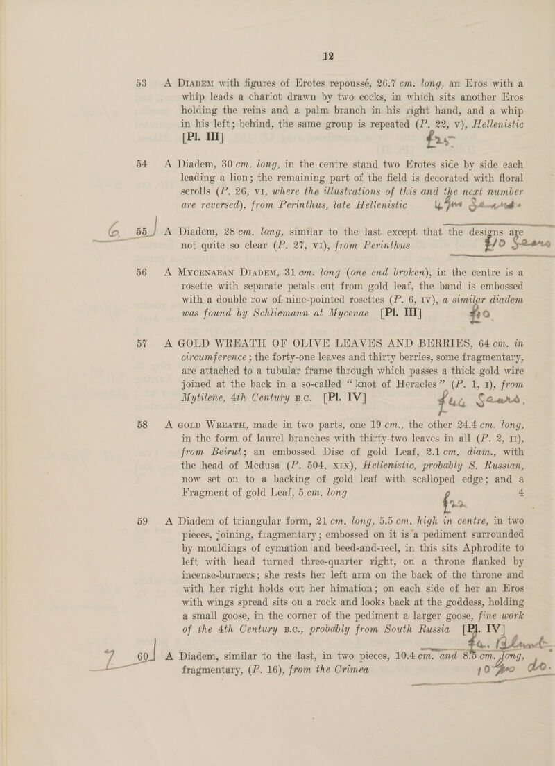 53 &lt;A DtIADEm with figures of Erotes repoussé, 26.7 cm. long, an Eros with a whip leads a chariot drawn by two cocks, in which sits another Eros holding the reins and a palm branch in his right hand, and a whip in his left; behind, the same group is repeated (P. 22, v), Hellenistic (Pl. TT] fr- 54 A Diadem, 30cm. long, in the centre stand two Erotes side by side each leading a lion; the remaining part of the field is decorated with floral scrolls (P. 26, vi, where the illustrations of this and the next number are reversed), from Perinthus, late Hellenistic Ly, “fwd Stott he  Sag 55.) A Diadem, 28 cm. long, similar to the last except that the designs are | not quite so clear (P. 27, vi), from Perinthus —-E/D Sears 56 A Mycenagcan Diapem, 31 am. long (one end broken), in the centre is a rosette with separate petals cut from gold leaf, the band is embossed with a double row of nine-pointed rosettes (P. 6, Iv), a@ similar diadem was found by Schliemann at Mycenae [PI. NT] fo 57 A GOLD WREATH OF OLIVE LEAVES AND BERRIES, 64cm. m circumference ; the forty-one leaves and thirty berries, some fragmentary, are attached to a tubular frame through which passes a thick gold wire joined at the back in a so-called “knot of Heracles” (P. 1, 1), from Mytilene, 4th Century p.c. [PL IV] ihe Seared , 58 A GoD WREATH, made in two parts, one 19 cm., the other 24.4 cm. long, in the form of laurel branches with thirty-two leaves in all (P. 2, 11), from Beirut; an embossed Dise of gold Leaf, 2.1.em. diam., with the head of Medusa (P. 504, x1x), Hellenistic, probably S. Russian, now set on to a backing of gold leaf with scalloped edge; and a Fragment of gold Leaf, 5 em. long : 4 59 &lt;A Diadem of triangular form, 21cm. long, 5.5 cm. high in centre, in two pieces, joining, fragmentary ; embossed on it is a pediment surrounded by mouldings of cymation and beed-and-reel, in this sits Aphrodite to left with head turned three-quarter right, on a throne flanked by incense-burners; she rests her left arm on the back of the throne and with her right holds out her himation; on each side of her an Eros with wings spread sits on a rock and looks back at the goddess, holding a small goose, in the corner of the pediment a larger goose, fine work of the 4th Century B.c., probably from South Russia [Pl. IV | pe ase fo. (Land ; 0} A Diadem, similar to the last, in two pieces, 10.4 cm. and 8-5 cm. Jong, fragmentary, (P. 16), from the Crimea 10 do. q a aa a=: oi